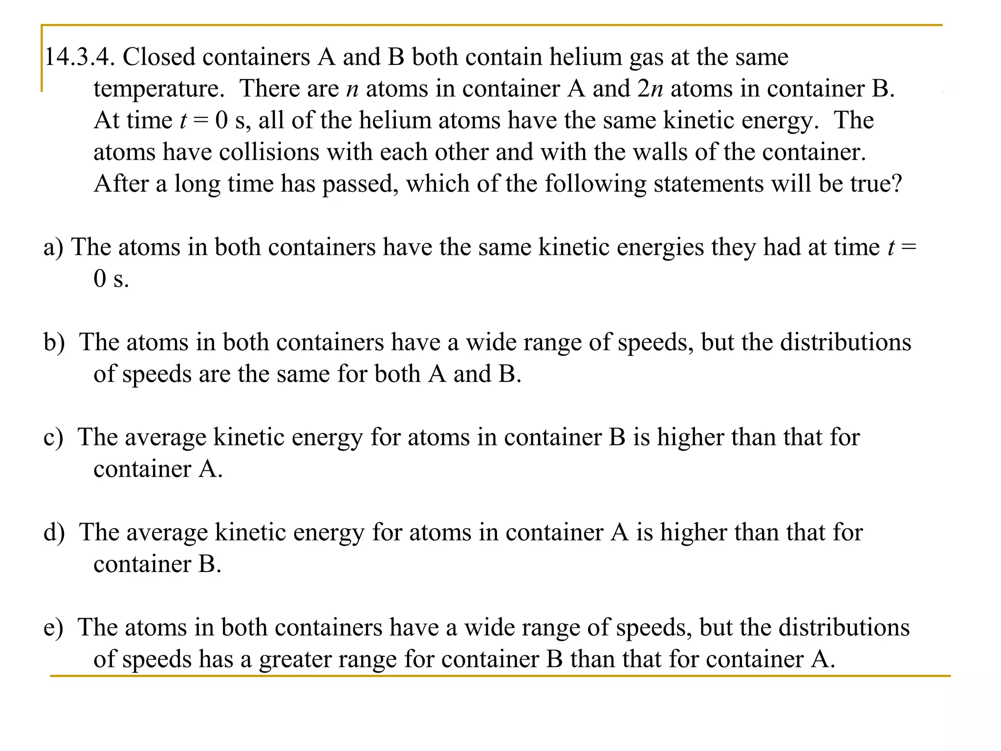 14.3.4. Closed containers A and B both contain helium gas at the same
temperature. There are n atoms in container A and 2n atoms in container B.
At time t = 0 s, all of the helium atoms have the same kinetic energy. The
atoms have collisions with each other and with the walls of the container.
After a long time has passed, which of the following statements will be true?
a) The atoms in both containers have the same kinetic energies they had at time t =
0 s.
b) The atoms in both containers have a wide range of speeds, but the distributions
of speeds are the same for both A and B.
c) The average kinetic energy for atoms in container B is higher than that for
container A.
d) The average kinetic energy for atoms in container A is higher than that for
container B.
e) The atoms in both containers have a wide range of speeds, but the distributions
of speeds has a greater range for container B than that for container A.
 