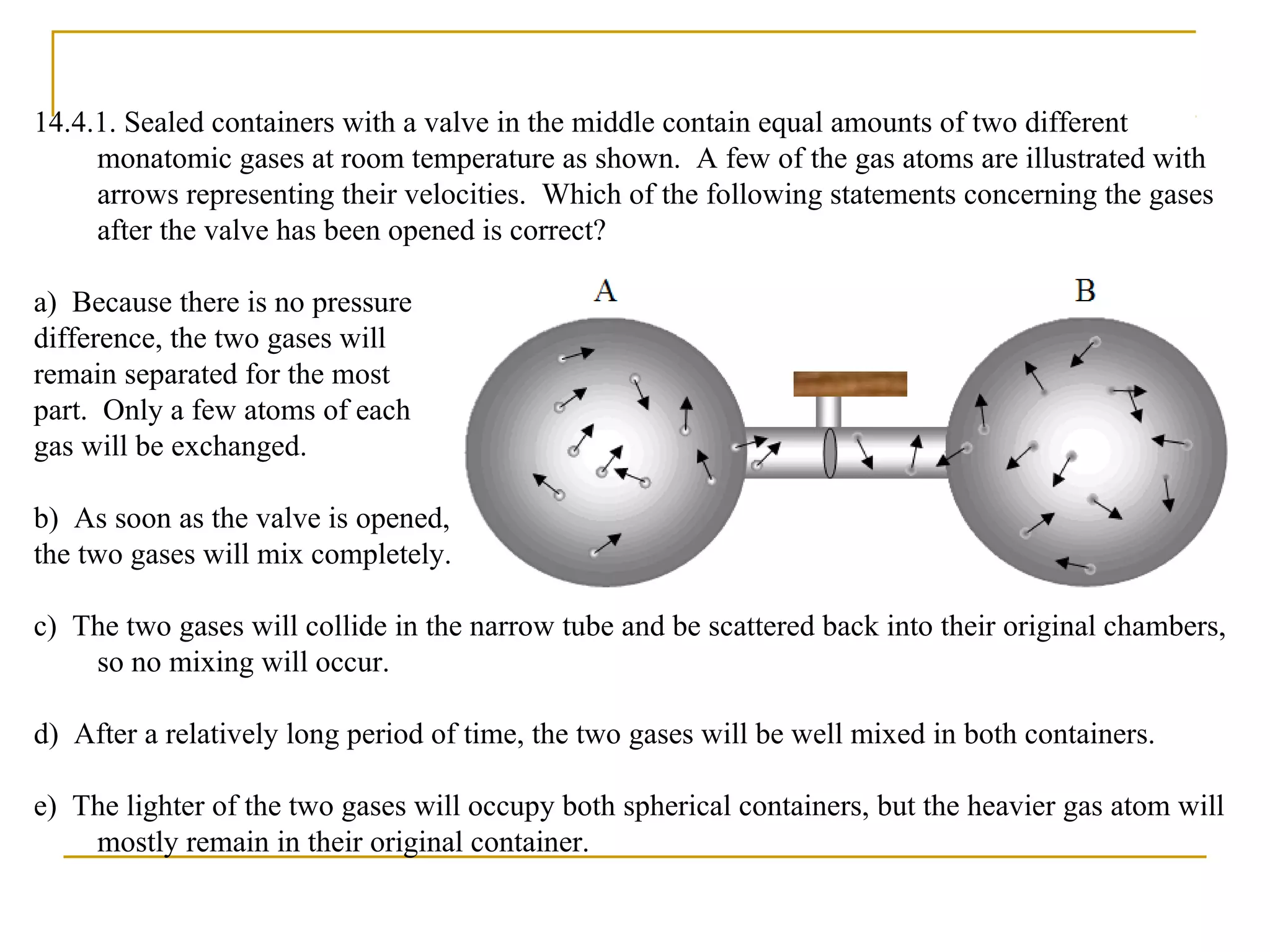 14.4.1. Sealed containers with a valve in the middle contain equal amounts of two different
monatomic gases at room temperature as shown. A few of the gas atoms are illustrated with
arrows representing their velocities. Which of the following statements concerning the gases
after the valve has been opened is correct?
a) Because there is no pressure
difference, the two gases will
remain separated for the most
part. Only a few atoms of each
gas will be exchanged.
b) As soon as the valve is opened,
the two gases will mix completely.
c) The two gases will collide in the narrow tube and be scattered back into their original chambers,
so no mixing will occur.
d) After a relatively long period of time, the two gases will be well mixed in both containers.
e) The lighter of the two gases will occupy both spherical containers, but the heavier gas atom will
mostly remain in their original container.
 