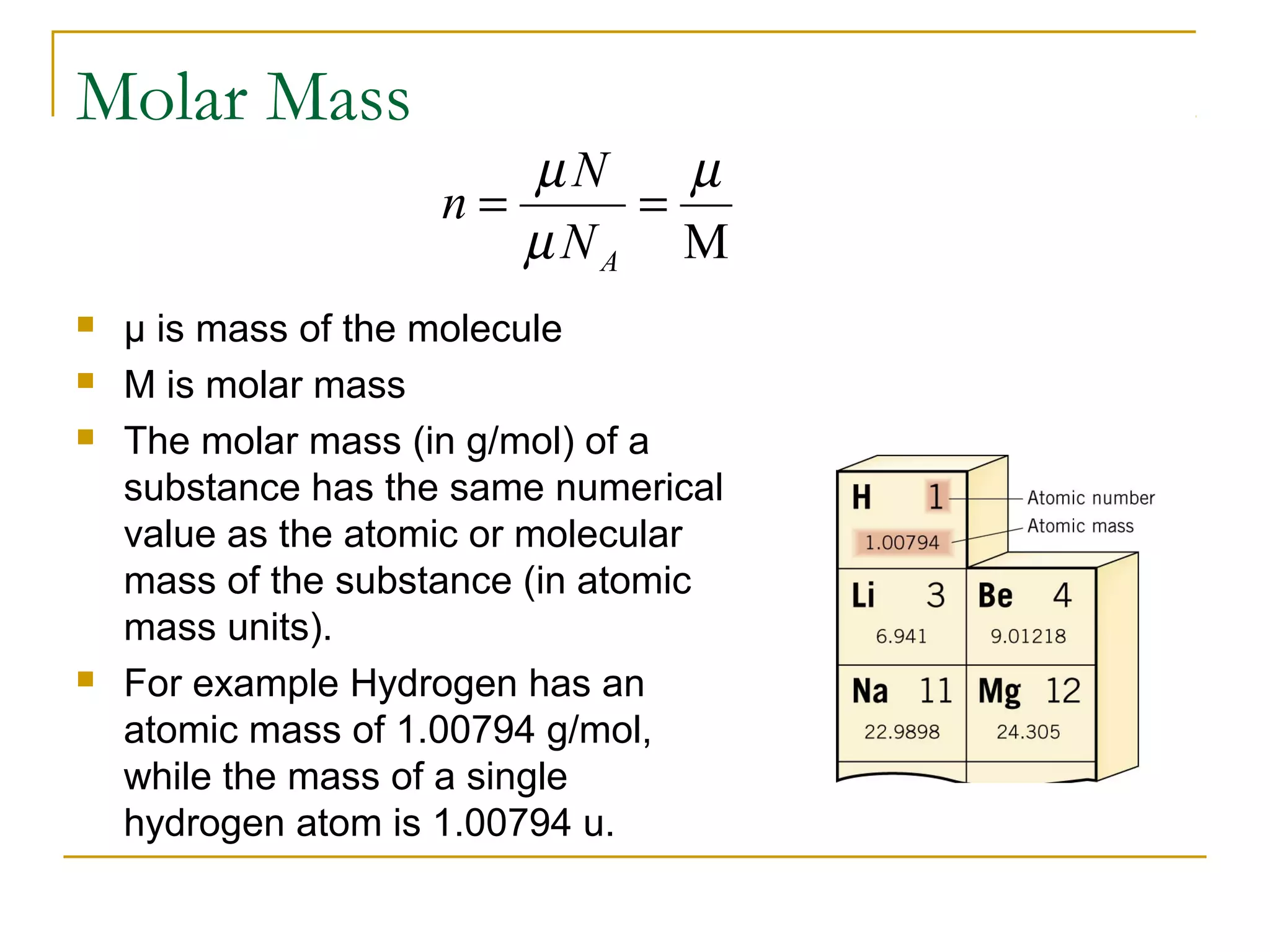 M
µ
µ
µ
==
AN
N
n
Molar Mass
 μ is mass of the molecule
 M is molar mass
 The molar mass (in g/mol) of a
substance has the same numerical
value as the atomic or molecular
mass of the substance (in atomic
mass units).
 For example Hydrogen has an
atomic mass of 1.00794 g/mol,
while the mass of a single
hydrogen atom is 1.00794 u.
 