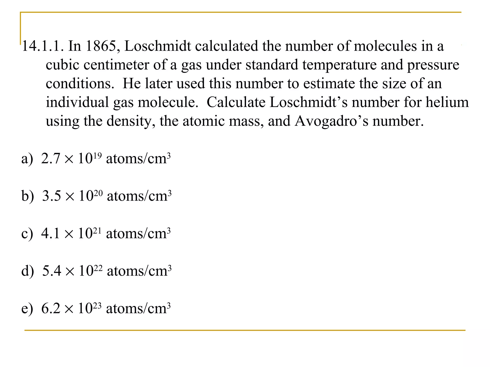 14.1.1. In 1865, Loschmidt calculated the number of molecules in a
cubic centimeter of a gas under standard temperature and pressure
conditions. He later used this number to estimate the size of an
individual gas molecule. Calculate Loschmidt’s number for helium
using the density, the atomic mass, and Avogadro’s number.
a) 2.7 × 1019
atoms/cm3
b) 3.5 × 1020
atoms/cm3
c) 4.1 × 1021
atoms/cm3
d) 5.4 × 1022
atoms/cm3
e) 6.2 × 1023
atoms/cm3
 