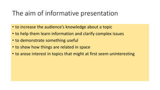 The aim of informative presentation 
• to increase the audience’s knowledge about a topic 
• to help them learn information and clarify complex issues 
• to demonstrate something useful 
• to show how things are related in space 
• to arose interest in topics that might at first seem uninteresting 
 