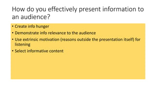 How do you effectively present information to 
an audience? 
• Create info hunger 
• Demonstrate info relevance to the audience 
• Use extrinsic motivation (reasons outside the presentation itself) for 
listening 
• Select informative content 
 