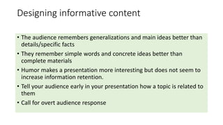 Designing informative content 
• The audience remembers generalizations and main ideas better than 
details/specific facts 
• They remember simple words and concrete ideas better than 
complete materials 
• Humor makes a presentation more interesting but does not seem to 
increase information retention. 
• Tell your audience early in your presentation how a topic is related to 
them 
• Call for overt audience response 
 
