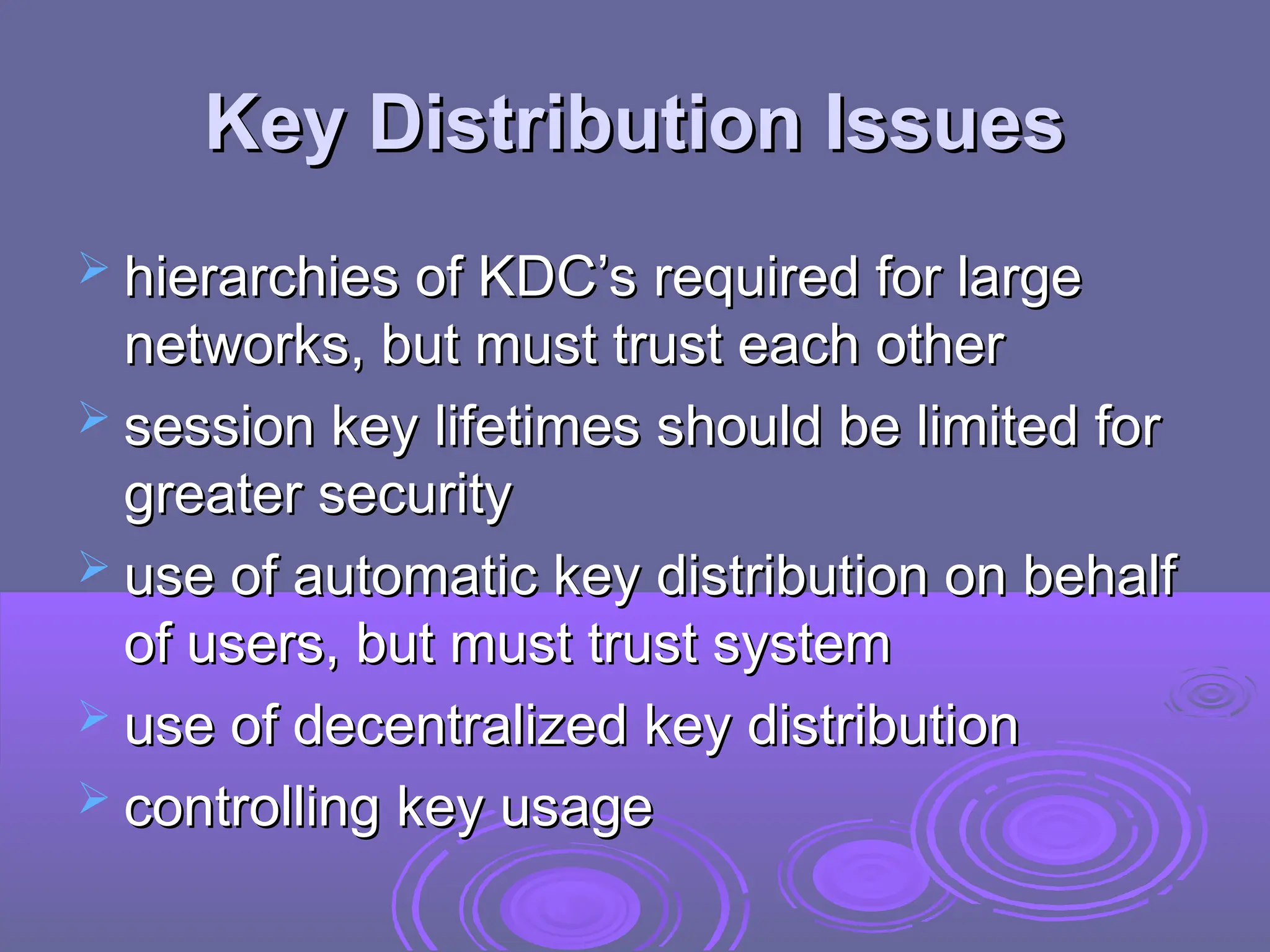 Key Distribution Issues
Key Distribution Issues
 hierarchies of KDC’s required for large
hierarchies of KDC’s required for large
networks, but must trust each other
networks, but must trust each other
 session key lifetimes should be limited for
session key lifetimes should be limited for
greater security
greater security
 use of automatic key distribution on behalf
use of automatic key distribution on behalf
of users, but must trust system
of users, but must trust system
 use of decentralized key distribution
use of decentralized key distribution
 controlling key usage
controlling key usage
 