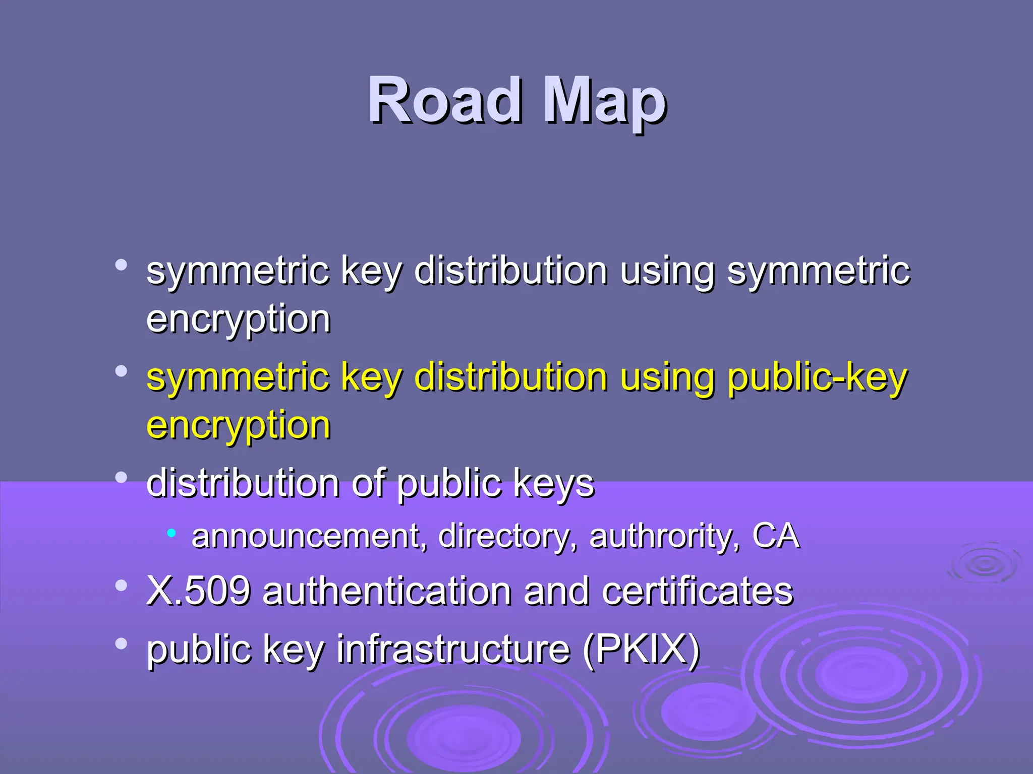Road Map
Road Map

symmetric key distribution using symmetric
symmetric key distribution using symmetric
encryption
encryption

symmetric key distribution using public-key
symmetric key distribution using public-key
encryption
encryption

distribution of public keys
distribution of public keys
• announcement, directory, authrority, CA
announcement, directory, authrority, CA

X.509 authentication and certificates
X.509 authentication and certificates

public key infrastructure (PKIX)
public key infrastructure (PKIX)
 