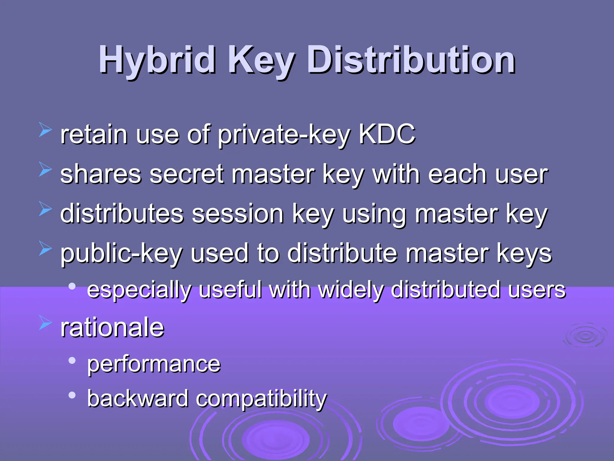 Hybrid Key Distribution
Hybrid Key Distribution
 retain use of private-key KDC
retain use of private-key KDC
 shares secret master key with each user
shares secret master key with each user
 distributes session key using master key
distributes session key using master key
 public-key used to distribute master keys
public-key used to distribute master keys

especially useful with widely distributed users
especially useful with widely distributed users
 rationale
rationale

performance
performance

backward compatibility
backward compatibility
 