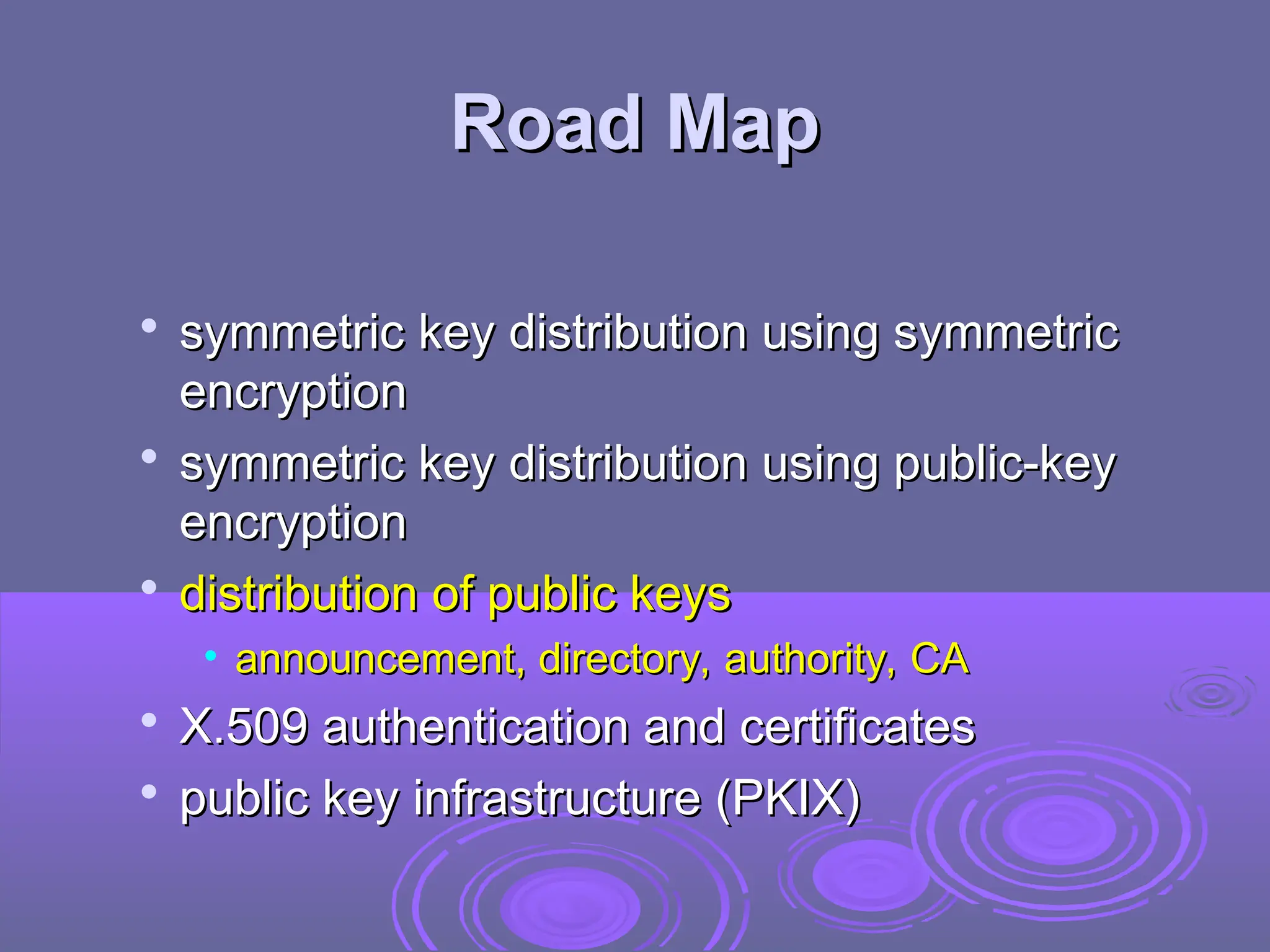 Road Map
Road Map

symmetric key distribution using symmetric
symmetric key distribution using symmetric
encryption
encryption

symmetric key distribution using public-key
symmetric key distribution using public-key
encryption
encryption

distribution of public keys
distribution of public keys
• announcement, directory, authority, CA
announcement, directory, authority, CA

X.509 authentication and certificates
X.509 authentication and certificates

public key infrastructure (PKIX)
public key infrastructure (PKIX)
 