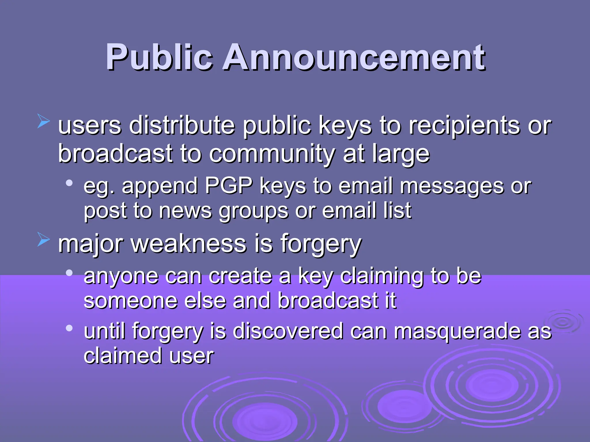 Public Announcement
Public Announcement
 users distribute public keys to recipients or
users distribute public keys to recipients or
broadcast to community at large
broadcast to community at large

eg. append PGP keys to email messages or
eg. append PGP keys to email messages or
post to news groups or email list
post to news groups or email list
 major weakness is forgery
major weakness is forgery

anyone can create a key claiming to be
anyone can create a key claiming to be
someone else and broadcast it
someone else and broadcast it

until forgery is discovered can masquerade as
until forgery is discovered can masquerade as
claimed user
claimed user
 