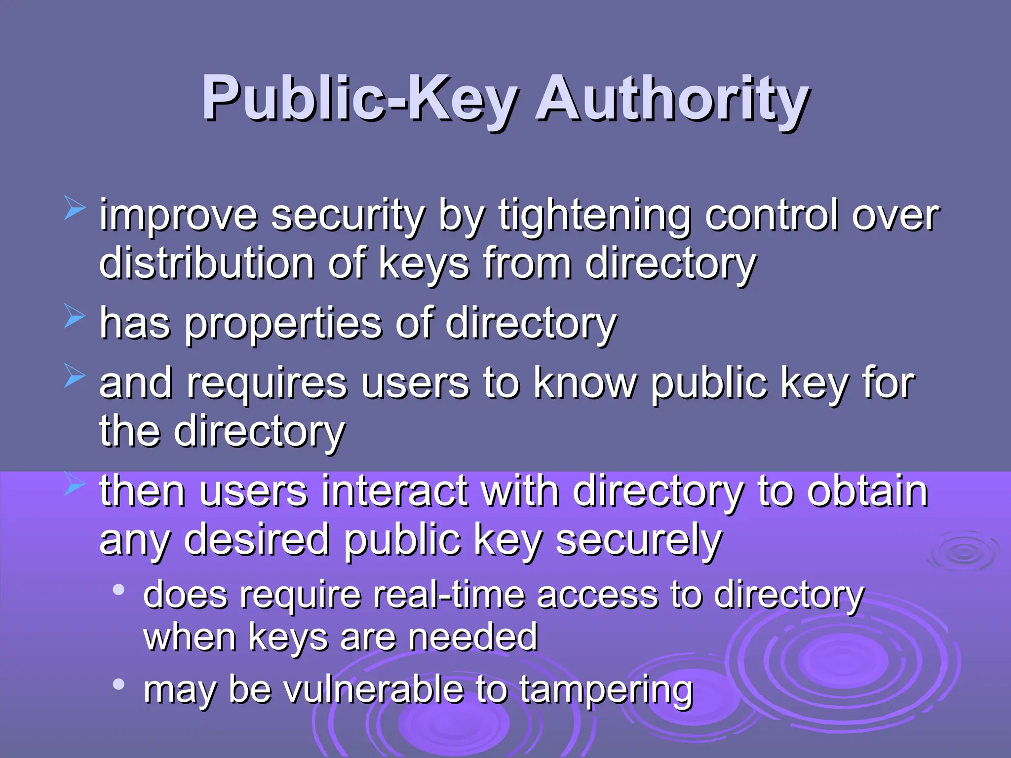 Public-Key Authority
Public-Key Authority
 improve security by tightening control over
improve security by tightening control over
distribution of keys from directory
distribution of keys from directory
 has properties of directory
has properties of directory
 and requires users to know public key for
and requires users to know public key for
the directory
the directory
 then users interact with directory to obtain
then users interact with directory to obtain
any desired public key securely
any desired public key securely

does require real-time access to directory
does require real-time access to directory
when keys are needed
when keys are needed

may be vulnerable to tampering
may be vulnerable to tampering
 