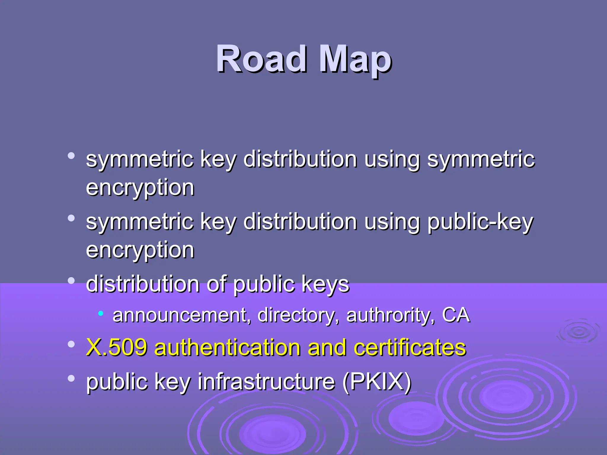 Road Map
Road Map

symmetric key distribution using symmetric
symmetric key distribution using symmetric
encryption
encryption

symmetric key distribution using public-key
symmetric key distribution using public-key
encryption
encryption

distribution of public keys
distribution of public keys
• announcement, directory, authrority, CA
announcement, directory, authrority, CA

X.509 authentication and certificates
X.509 authentication and certificates

public key infrastructure (PKIX)
public key infrastructure (PKIX)
 