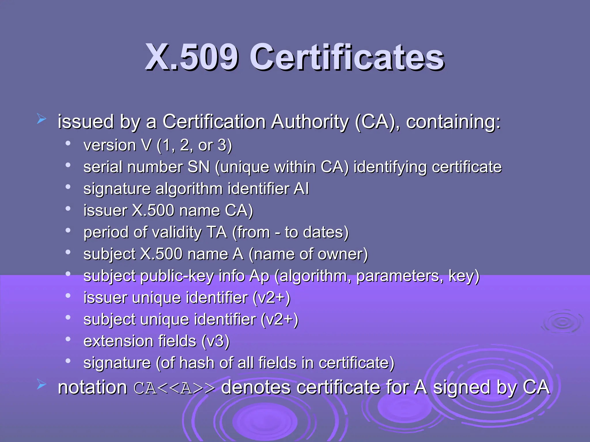 X.509 Certificates
X.509 Certificates
 issued by a Certification Authority (CA), containing:
issued by a Certification Authority (CA), containing:

version V (1, 2, or 3)
version V (1, 2, or 3)

serial number SN (unique within CA) identifying certificate
serial number SN (unique within CA) identifying certificate

signature algorithm identifier AI
signature algorithm identifier AI

issuer X.500 name CA)
issuer X.500 name CA)

period of validity TA (from - to dates)
period of validity TA (from - to dates)

subject X.500 name A (name of owner)
subject X.500 name A (name of owner)

subject public-key info Ap (algorithm, parameters, key)
subject public-key info Ap (algorithm, parameters, key)

issuer unique identifier (v2+)
issuer unique identifier (v2+)

subject unique identifier (v2+)
subject unique identifier (v2+)

extension fields (v3)
extension fields (v3)

signature (of hash of all fields in certificate)
signature (of hash of all fields in certificate)
 notation
notation CA<<A>>
CA<<A>> denotes certificate for A signed by CA
denotes certificate for A signed by CA
 