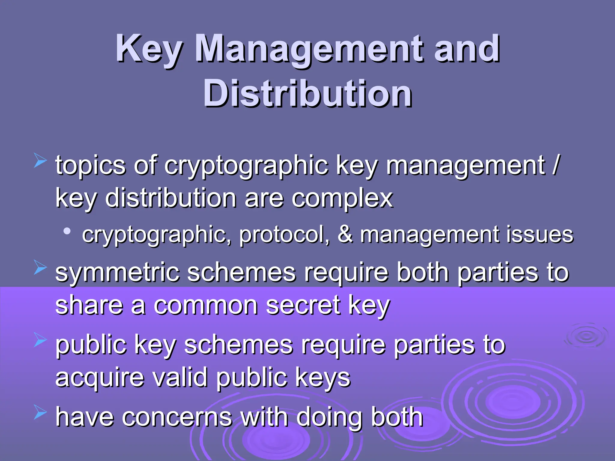 Key Management and
Key Management and
Distribution
Distribution
 topics of cryptographic key management /
topics of cryptographic key management /
key distribution are complex
key distribution are complex

cryptographic, protocol, & management issues
cryptographic, protocol, & management issues
 symmetric schemes require both parties to
symmetric schemes require both parties to
share a common secret key
share a common secret key
 public key schemes require parties to
public key schemes require parties to
acquire valid public keys
acquire valid public keys
 have concerns with doing both
have concerns with doing both
 