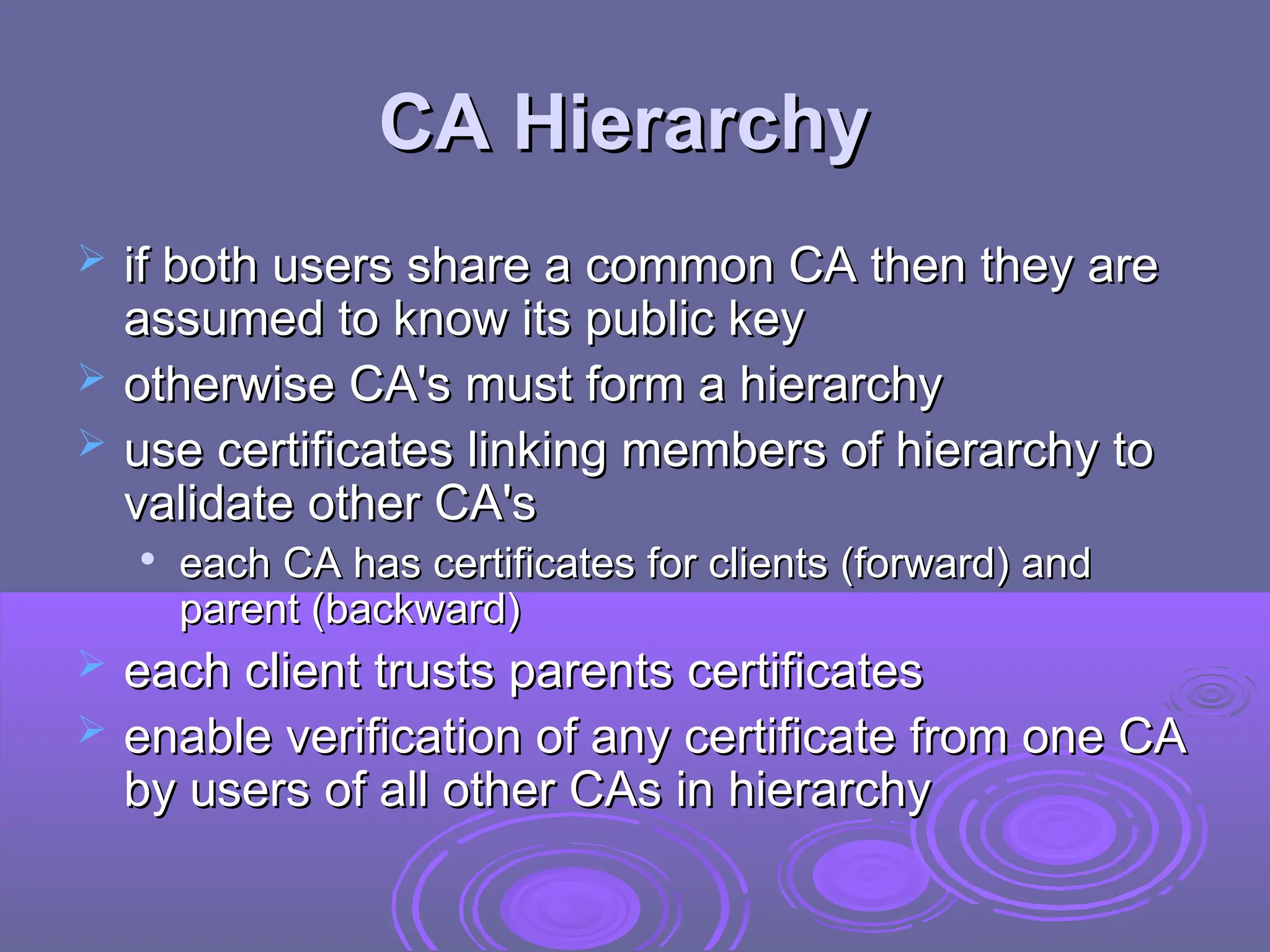 CA Hierarchy
CA Hierarchy
 if both users share a common CA then they are
if both users share a common CA then they are
assumed to know its public key
assumed to know its public key
 otherwise CA's must form a hierarchy
otherwise CA's must form a hierarchy
 use certificates linking members of hierarchy to
use certificates linking members of hierarchy to
validate other CA's
validate other CA's

each CA has certificates for clients (forward) and
each CA has certificates for clients (forward) and
parent (backward)
parent (backward)
 each client trusts parents certificates
each client trusts parents certificates
 enable verification of any certificate from one CA
enable verification of any certificate from one CA
by users of all other CAs in hierarchy
by users of all other CAs in hierarchy
 