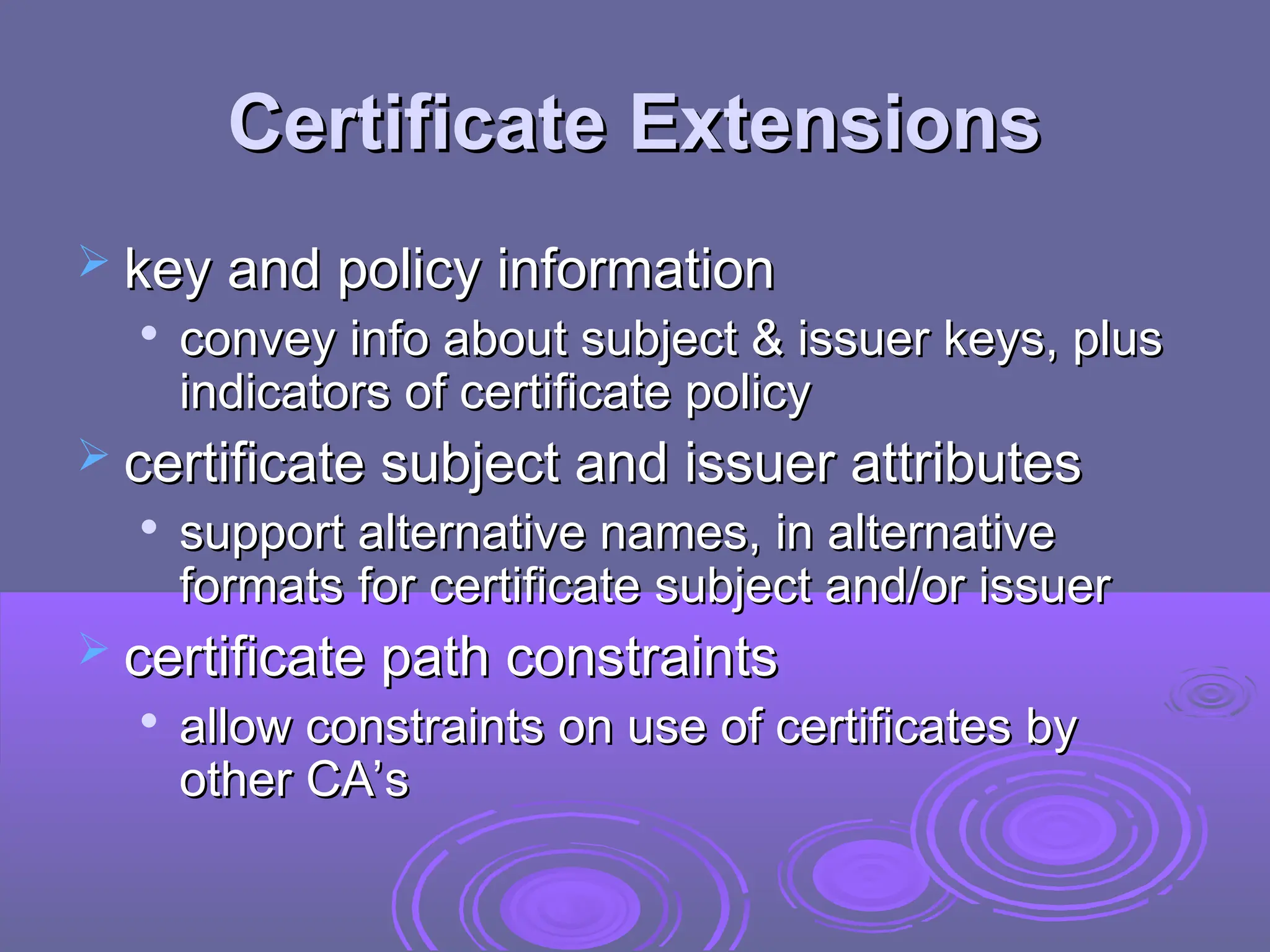 Certificate Extensions
Certificate Extensions
 key and policy information
key and policy information

convey info about subject & issuer keys, plus
convey info about subject & issuer keys, plus
indicators of certificate policy
indicators of certificate policy
 certificate subject and issuer attributes
certificate subject and issuer attributes

support alternative names, in alternative
support alternative names, in alternative
formats for certificate subject and/or issuer
formats for certificate subject and/or issuer
 certificate path constraints
certificate path constraints

allow constraints on use of certificates by
allow constraints on use of certificates by
other CA’s
other CA’s
 