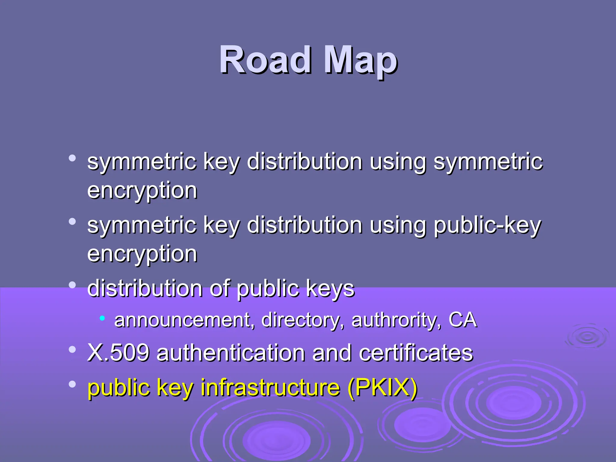 Road Map
Road Map

symmetric key distribution using symmetric
symmetric key distribution using symmetric
encryption
encryption

symmetric key distribution using public-key
symmetric key distribution using public-key
encryption
encryption

distribution of public keys
distribution of public keys
• announcement, directory, authrority, CA
announcement, directory, authrority, CA

X.509 authentication and certificates
X.509 authentication and certificates

public key infrastructure (PKIX)
public key infrastructure (PKIX)
 