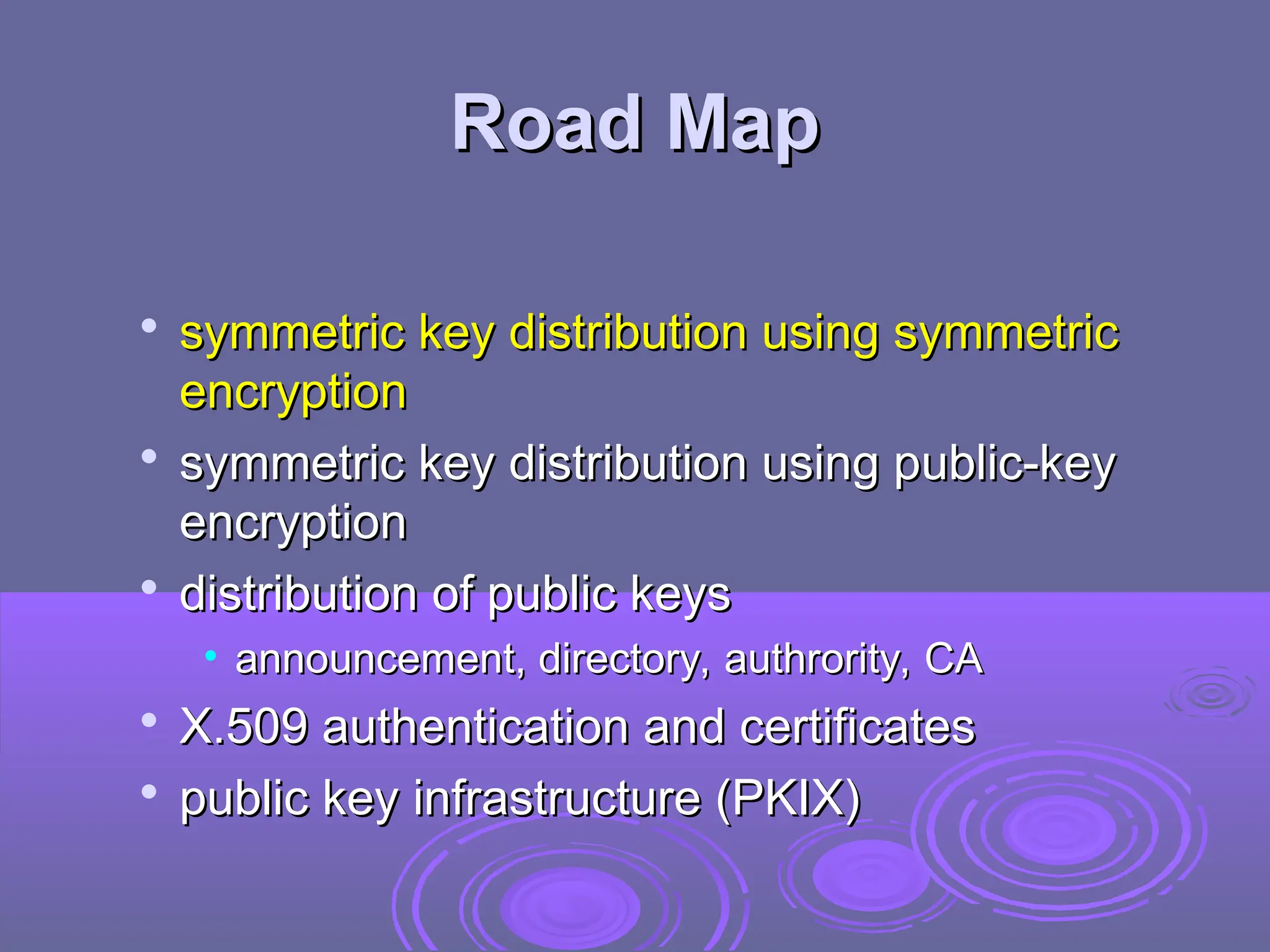 Road Map
Road Map

symmetric key distribution using symmetric
symmetric key distribution using symmetric
encryption
encryption

symmetric key distribution using public-key
symmetric key distribution using public-key
encryption
encryption

distribution of public keys
distribution of public keys
• announcement, directory, authrority, CA
announcement, directory, authrority, CA

X.509 authentication and certificates
X.509 authentication and certificates

public key infrastructure (PKIX)
public key infrastructure (PKIX)
 