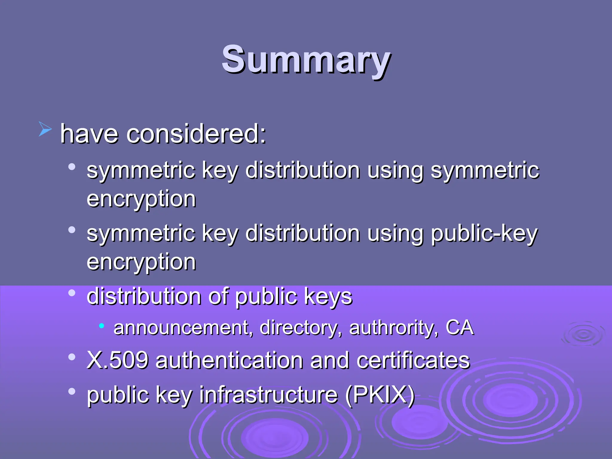 Summary
Summary
 have considered:
have considered:

symmetric key distribution using symmetric
symmetric key distribution using symmetric
encryption
encryption

symmetric key distribution using public-key
symmetric key distribution using public-key
encryption
encryption

distribution of public keys
distribution of public keys
• announcement, directory, authrority, CA
announcement, directory, authrority, CA

X.509 authentication and certificates
X.509 authentication and certificates

public key infrastructure (PKIX)
public key infrastructure (PKIX)
 