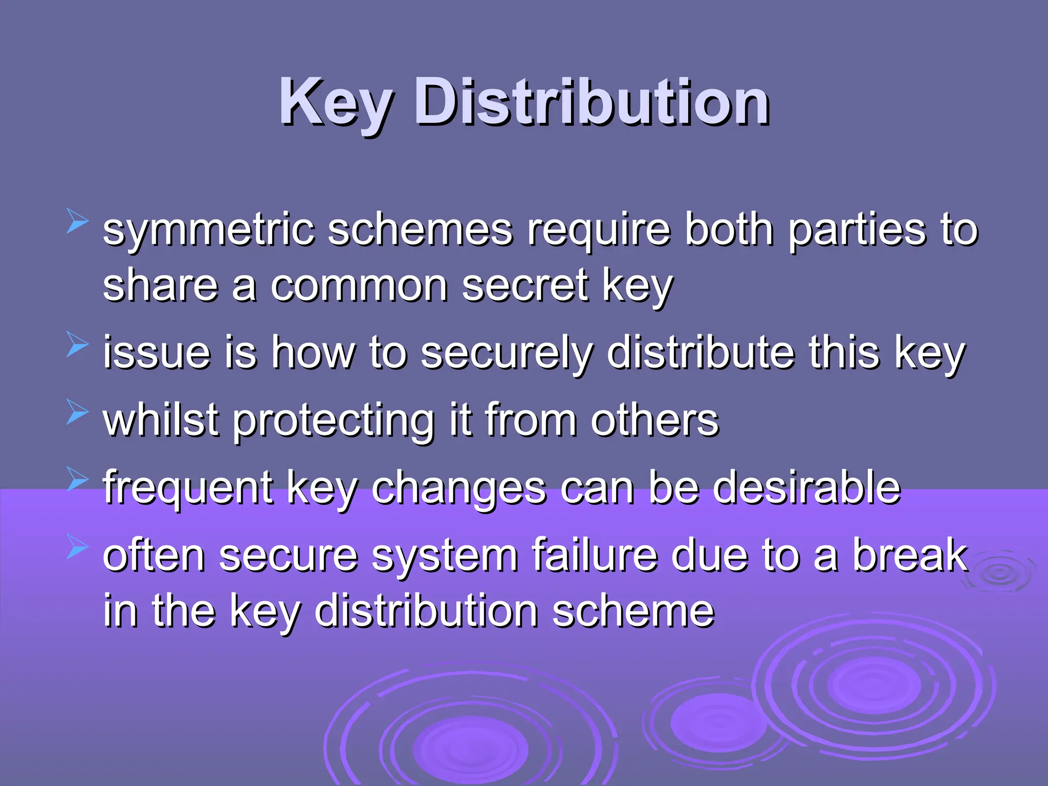 Key Distribution
Key Distribution
 symmetric schemes require both parties to
symmetric schemes require both parties to
share a common secret key
share a common secret key
 issue is how to securely distribute this key
issue is how to securely distribute this key
 whilst protecting it from others
whilst protecting it from others
 frequent key changes can be desirable
frequent key changes can be desirable
 often secure system failure due to a break
often secure system failure due to a break
in the key distribution scheme
in the key distribution scheme
 