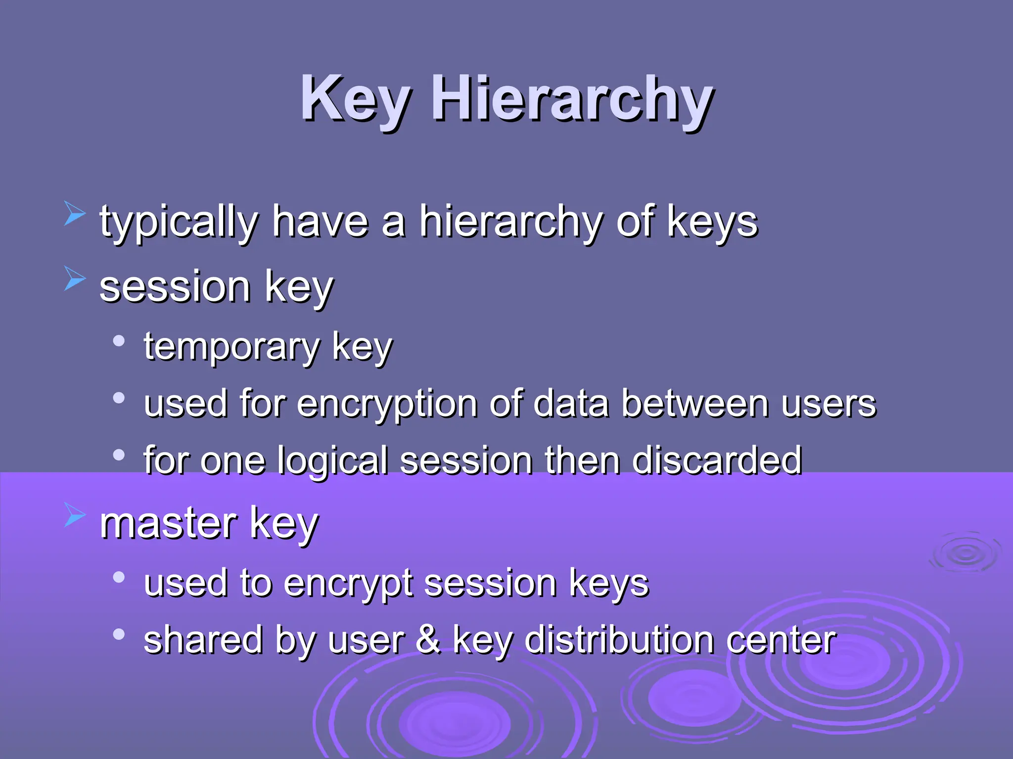 Key Hierarchy
Key Hierarchy
 typically have a hierarchy of keys
typically have a hierarchy of keys
 session key
session key

temporary key
temporary key

used for encryption of data between users
used for encryption of data between users

for one logical session then discarded
for one logical session then discarded
 master key
master key

used to encrypt session keys
used to encrypt session keys

shared by user & key distribution center
shared by user & key distribution center
 