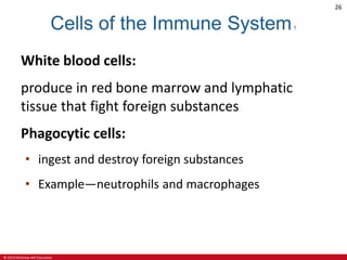 © 2019 McGraw-Hill Education
26
Cells of the Immune System1
White blood cells:
produce in red bone marrow and lymphatic
tissue that fight foreign substances
Phagocytic cells:
• ingest and destroy foreign substances
• Example—neutrophils and macrophages
 