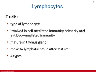 © 2019 McGraw-Hill Education
37
Lymphocytes3
T cells:
• type of lymphocyte
• involved in cell-mediated immunity primarily and
antibody-mediated immunity
• mature in thymus gland
• move to lymphatic tissue after mature
• 4 types
 