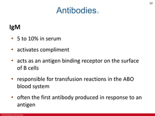© 2019 McGraw-Hill Education
52
Antibodies2
IgM
• 5 to 10% in serum
• activates compliment
• acts as an antigen binding receptor on the surface
of B cells
• responsible for transfusion reactions in the ABO
blood system
• often the first antibody produced in response to an
antigen
 
