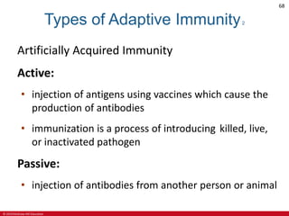 © 2019 McGraw-Hill Education
68
Types of Adaptive Immunity2
Artificially Acquired Immunity
Active:
• injection of antigens using vaccines which cause the
production of antibodies
• immunization is a process of introducing killed, live,
or inactivated pathogen
Passive:
• injection of antibodies from another person or animal
 