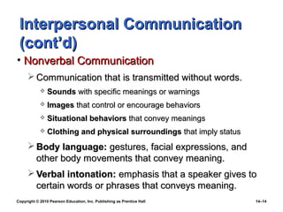 Interpersonal Communication
 (cont’d)
• Nonverbal Communication
      Communication that is transmitted without words.
               Sounds with specific meanings or warnings
               Images that control or encourage behaviors
               Situational behaviors that convey meanings
               Clothing and physical surroundings that imply status
      Body language: gestures, facial expressions, and
       other body movements that convey meaning.
      Verbal intonation: emphasis that a speaker gives to
       certain words or phrases that conveys meaning.
Copyright © 2010 Pearson Education, Inc. Publishing as Prentice Hall   14–14
 