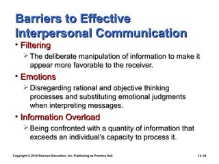 Barriers to Effective
 Interpersonal Communication
 • Filtering
        The deliberate manipulation of information to make it
         appear more favorable to the receiver.
 • Emotions
        Disregarding rational and objective thinking
         processes and substituting emotional judgments
         when interpreting messages.
 • Information Overload
        Being confronted with a quantity of information that
         exceeds an individual’s capacity to process it.

Copyright © 2010 Pearson Education, Inc. Publishing as Prentice Hall   14–16
 