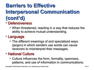 Barriers to Effective
Interpersonal Communication
(cont’d)
• Defensiveness
      When threatened, reacting in a way that reduces the
       ability to achieve mutual understanding.
• Language
      The different meanings of and specialized ways
       (jargon) in which senders use words can cause
       receivers to misinterpret their messages.
• National Culture
      Culture influences the form, formality, openness,
       patterns, and use of information in communications.
Copyright © 2010 Pearson Education, Inc. Publishing as Prentice Hall   14–17
 