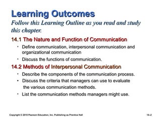 Learning Outcomes
 Follow this Learning Outline as you read and study
 this chapter.
 14.1 The Nature and Function of Communication
       • Define communication, interpersonal communication and
         organizational communication
       • Discuss the functions of communication.
 14.2 Methods of Interpersonal Communication
       • Describe the components of the communication process.
       • Discuss the criteria that managers can use to evaluate
         the various communication methods.
       • List the communication methods managers might use.



Copyright © 2010 Pearson Education, Inc. Publishing as Prentice Hall   14–2
 