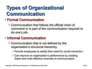 Types of Organizational
 Communication
• Formal Communication
     Communication that follows the official chain of
      command or is part of the communication required to
      do one’s job.
• Informal Communication
     Communication that is not defined by the
      organization’s structural hierarchy.
              Permits employees to satisfy their need for social interaction.
              Can improve an organization’s performance by creating
               faster and more effective channels of communication.

Copyright © 2010 Pearson Education, Inc. Publishing as Prentice Hall         14–20
 