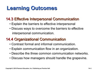 Learning Outcomes
14.3 Effective Interpersonal Communication
     • Explain the barriers to effective interpersonal
     • Discuss ways to overcome the barriers to effective
       interpersonal communication.
14.4 Organizational Communication
     • Contrast formal and informal communication.
     • Explain communication flow in an organization.
     • Describe the three common communication networks.
     • Discuss how managers should handle the grapevine.


Copyright © 2010 Pearson Education, Inc. Publishing as Prentice Hall   14–3
 