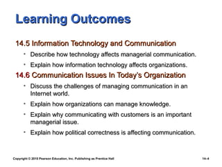Learning Outcomes
 14.5 Information Technology and Communication
       • Describe how technology affects managerial communication.
       • Explain how information technology affects organizations.
 14.6 Communication Issues In Today’s Organization
       • Discuss the challenges of managing communication in an
         Internet world.
       • Explain how organizations can manage knowledge.
       • Explain why communicating with customers is an important
         managerial issue.
       • Explain how political correctness is affecting communication.



Copyright © 2010 Pearson Education, Inc. Publishing as Prentice Hall     14–4
 