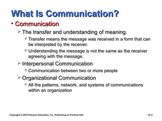 What Is Communication?
 • Communication
        The transfer and understanding of meaning.
              Transfer means the message was received in a form that can
               be interpreted by the receiver.
              Understanding the message is not the same as the receiver
               agreeing with the message.
        Interpersonal Communication
                Communication between two or more people
        Organizational Communication
                All the patterns, network, and systems of communications
                 within an organization




Copyright © 2010 Pearson Education, Inc. Publishing as Prentice Hall        14–5
 
