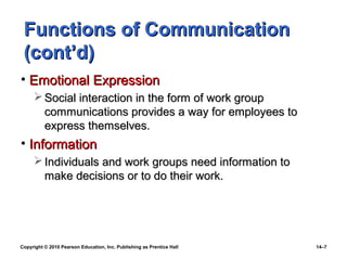 Functions of Communication
 (cont’d)
• Emotional Expression
      Social interaction in the form of work group
       communications provides a way for employees to
       express themselves.
• Information
      Individuals and work groups need information to
       make decisions or to do their work.




Copyright © 2010 Pearson Education, Inc. Publishing as Prentice Hall   14–7
 