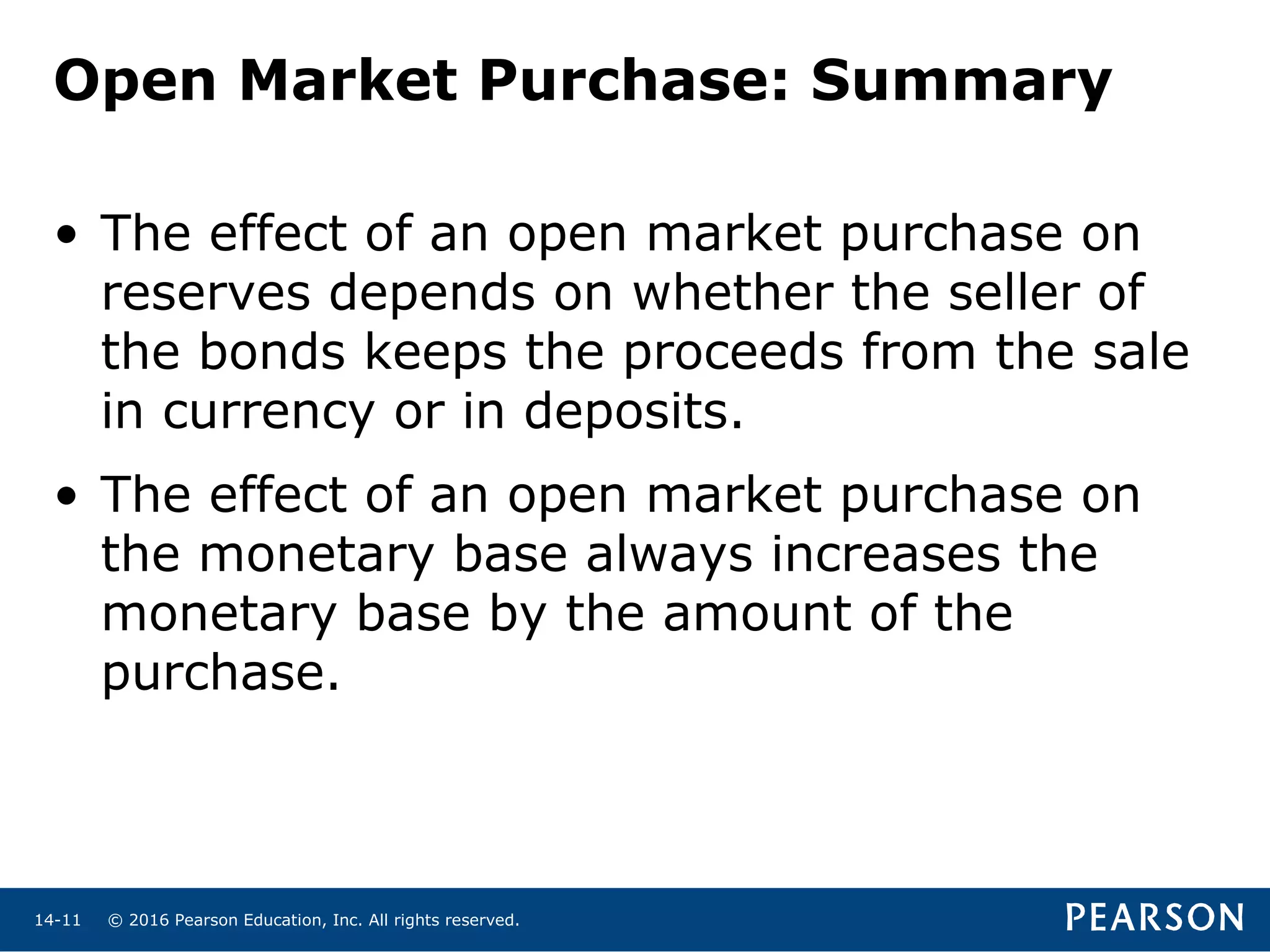 © 2016 Pearson Education, Inc. All rights reserved.14-11
Open Market Purchase: Summary
• The effect of an open market purchase on
reserves depends on whether the seller of
the bonds keeps the proceeds from the sale
in currency or in deposits.
• The effect of an open market purchase on
the monetary base always increases the
monetary base by the amount of the
purchase.
 