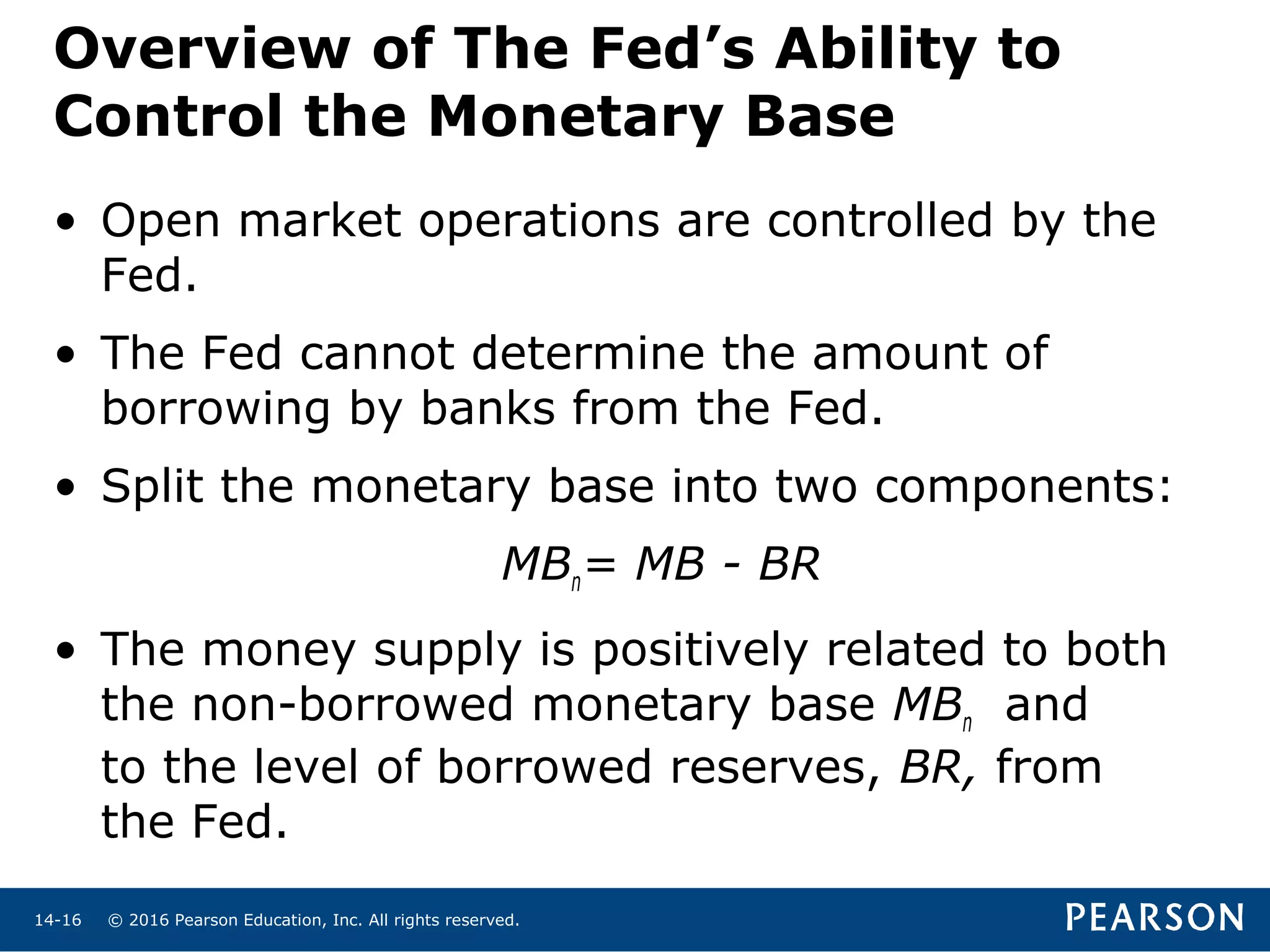 © 2016 Pearson Education, Inc. All rights reserved.14-16
Overview of The Fed’s Ability to
Control the Monetary Base
• Open market operations are controlled by the
Fed.
• The Fed cannot determine the amount of
borrowing by banks from the Fed.
• Split the monetary base into two components:
MBn= MB - BR
• The money supply is positively related to both
the non-borrowed monetary base MBn and
to the level of borrowed reserves, BR, from
the Fed.
 