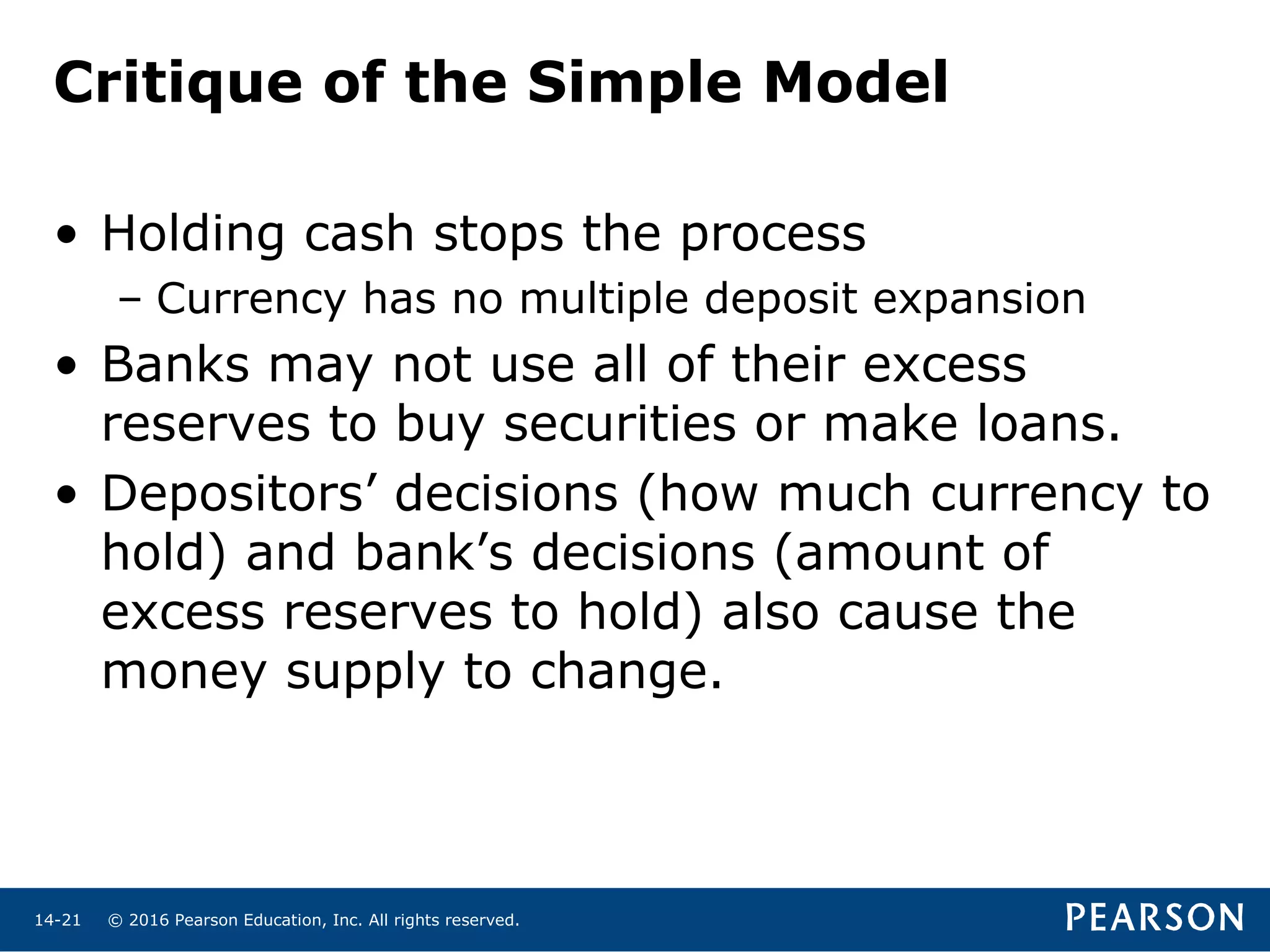 © 2016 Pearson Education, Inc. All rights reserved.14-21
Critique of the Simple Model
• Holding cash stops the process
– Currency has no multiple deposit expansion
• Banks may not use all of their excess
reserves to buy securities or make loans.
• Depositors’ decisions (how much currency to
hold) and bank’s decisions (amount of
excess reserves to hold) also cause the
money supply to change.
 