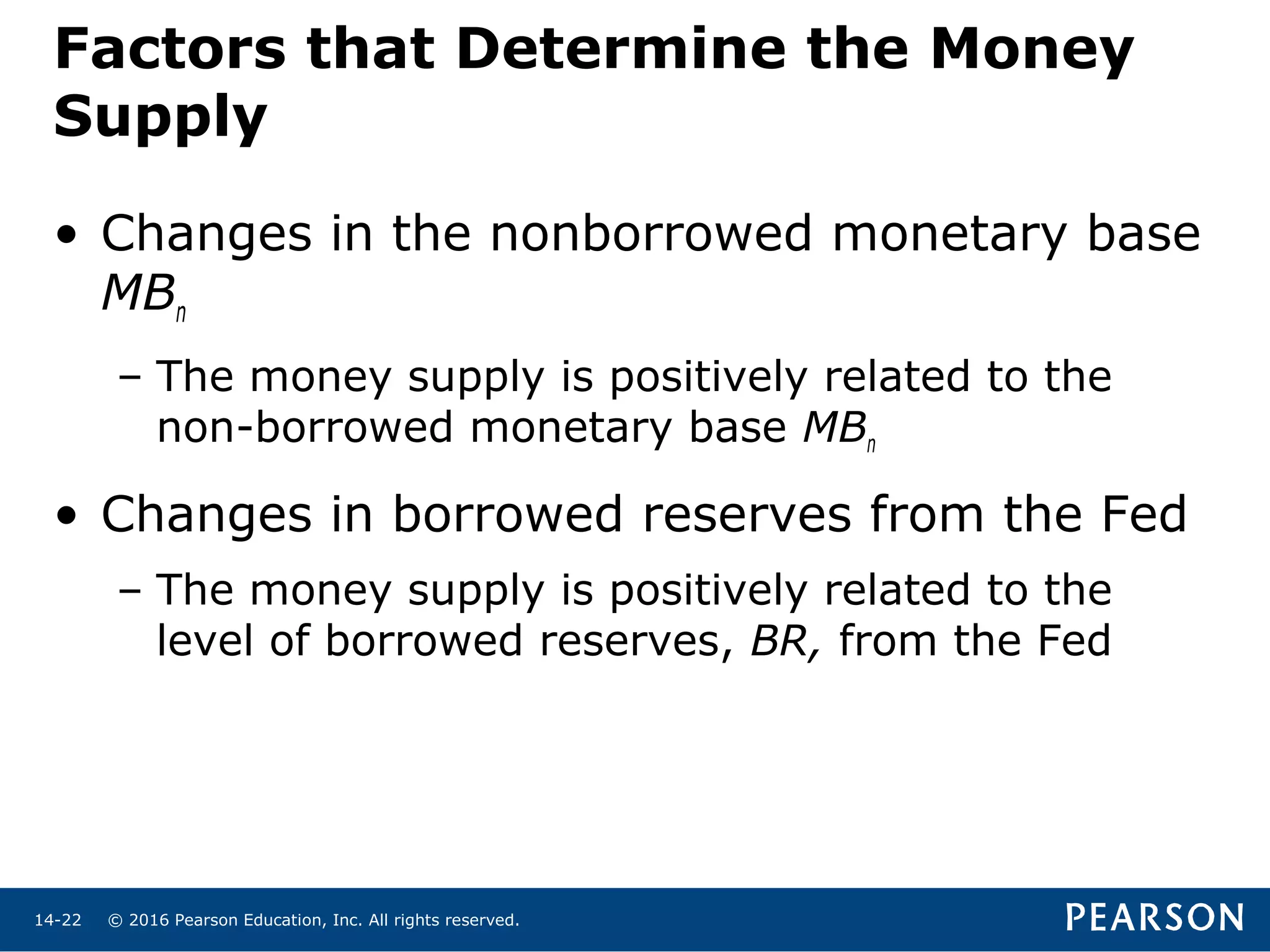 © 2016 Pearson Education, Inc. All rights reserved.14-22
Factors that Determine the Money
Supply
• Changes in the nonborrowed monetary base
MBn
– The money supply is positively related to the
non-borrowed monetary base MBn
• Changes in borrowed reserves from the Fed
– The money supply is positively related to the
level of borrowed reserves, BR, from the Fed
 