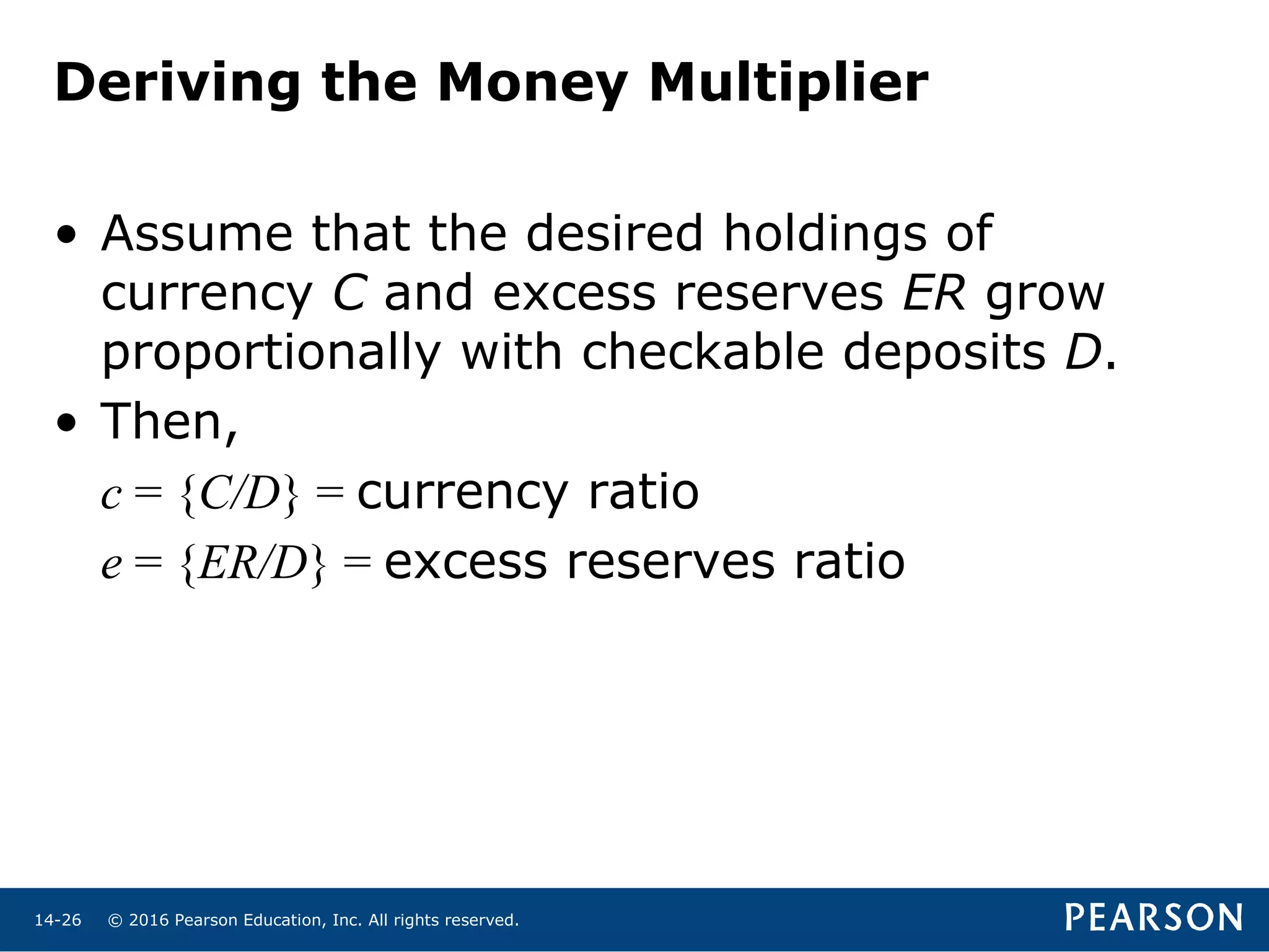 © 2016 Pearson Education, Inc. All rights reserved.14-26
Deriving the Money Multiplier
• Assume that the desired holdings of
currency C and excess reserves ER grow
proportionally with checkable deposits D.
• Then,
c = {C/D} = currency ratio
e = {ER/D} = excess reserves ratio
 