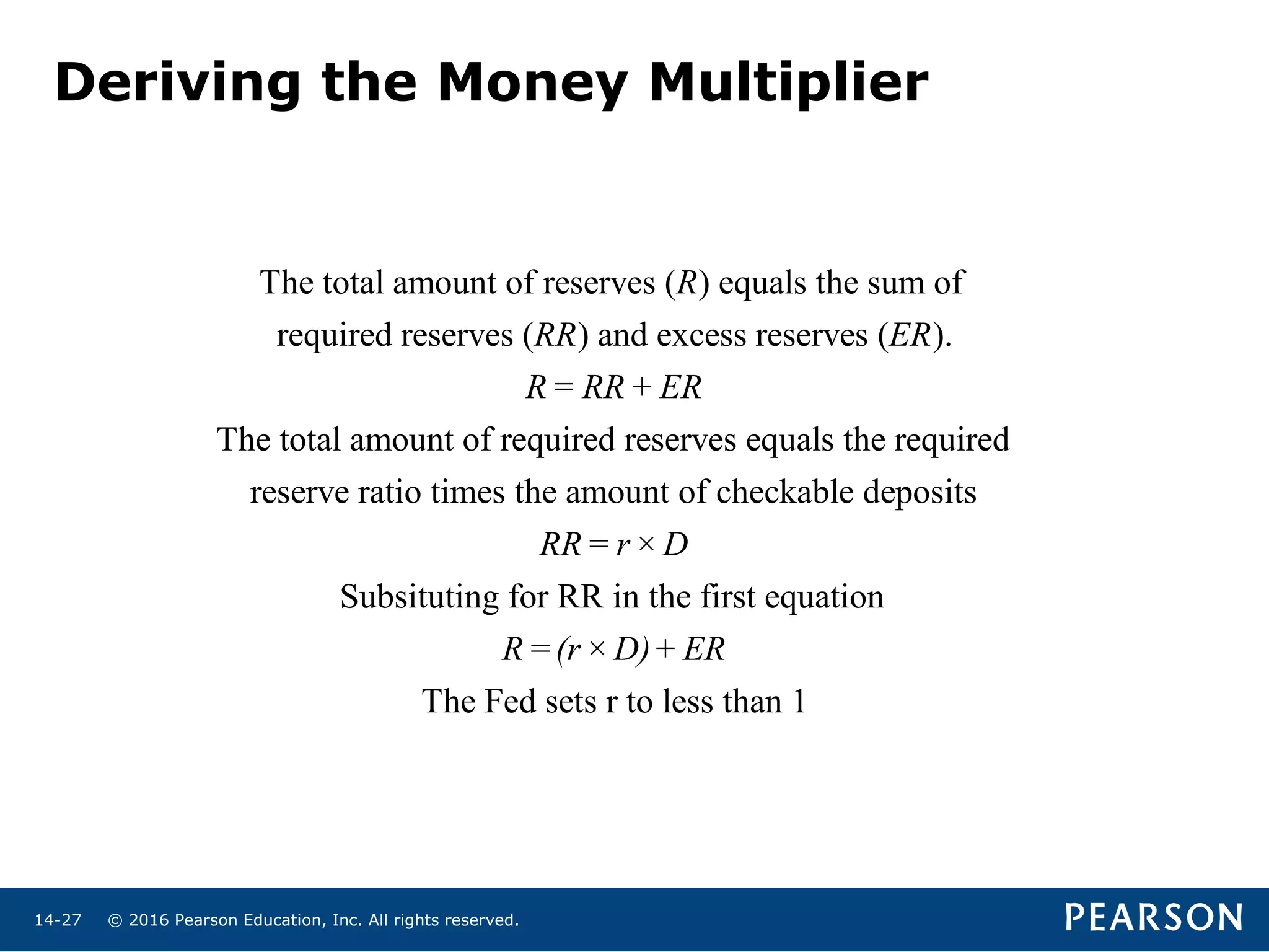 © 2016 Pearson Education, Inc. All rights reserved.14-27
The total amount of reserves ( ) equals the sum of
required reserves ( ) and excess reserves ( ).
The total amount of required reserves equals the required
reserve ratio times the amount of
R
RR ER
R= RR+ ER
checkable deposits
Subsituting for RR in the first equation
The Fed sets r to less than 1
RR= r× D
R=(r× D)+ ER
Deriving the Money Multiplier
 