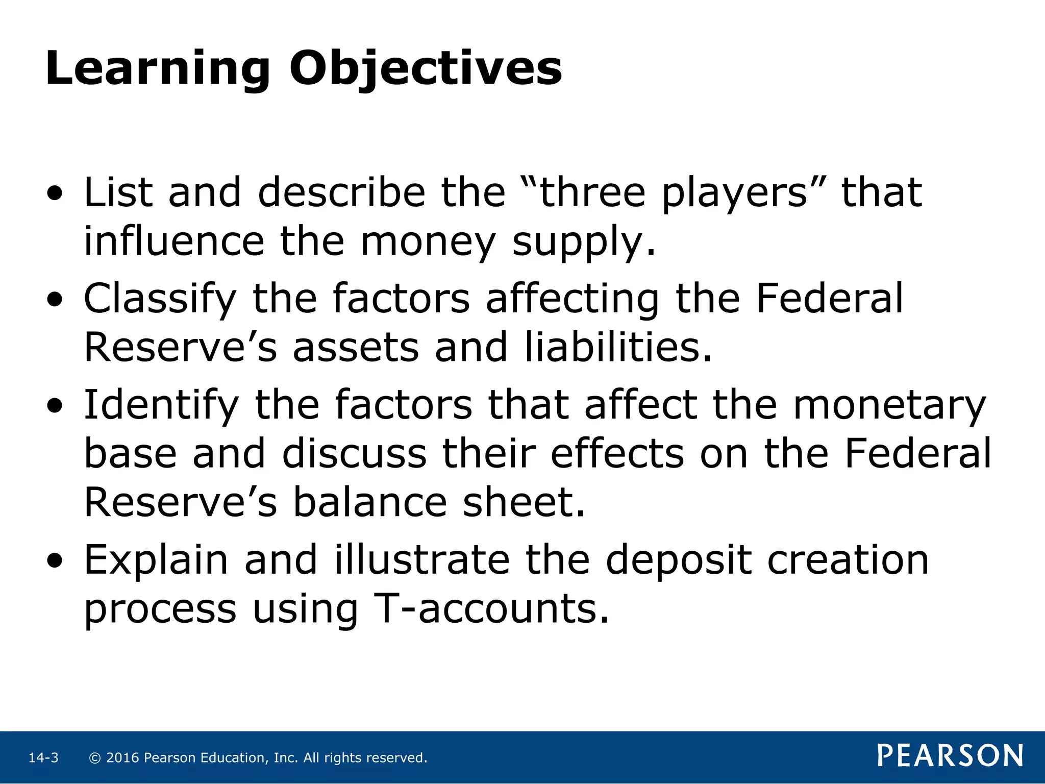 © 2016 Pearson Education, Inc. All rights reserved.14-3
Learning Objectives
• List and describe the “three players” that
influence the money supply.
• Classify the factors affecting the Federal
Reserve’s assets and liabilities.
• Identify the factors that affect the monetary
base and discuss their effects on the Federal
Reserve’s balance sheet.
• Explain and illustrate the deposit creation
process using T-accounts.
 