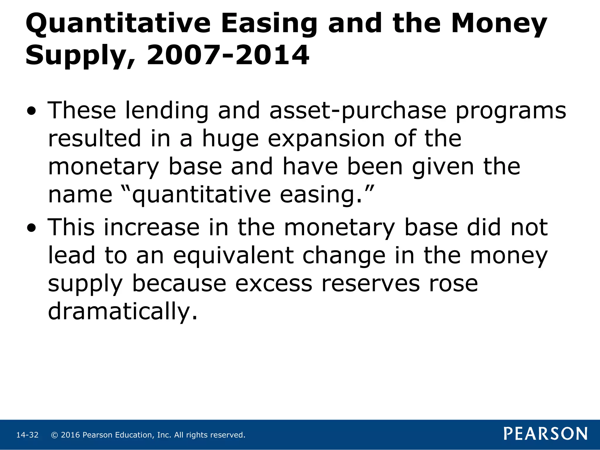© 2016 Pearson Education, Inc. All rights reserved.14-32
Quantitative Easing and the Money
Supply, 2007-2014
• These lending and asset-purchase programs
resulted in a huge expansion of the
monetary base and have been given the
name “quantitative easing.”
• This increase in the monetary base did not
lead to an equivalent change in the money
supply because excess reserves rose
dramatically.
 