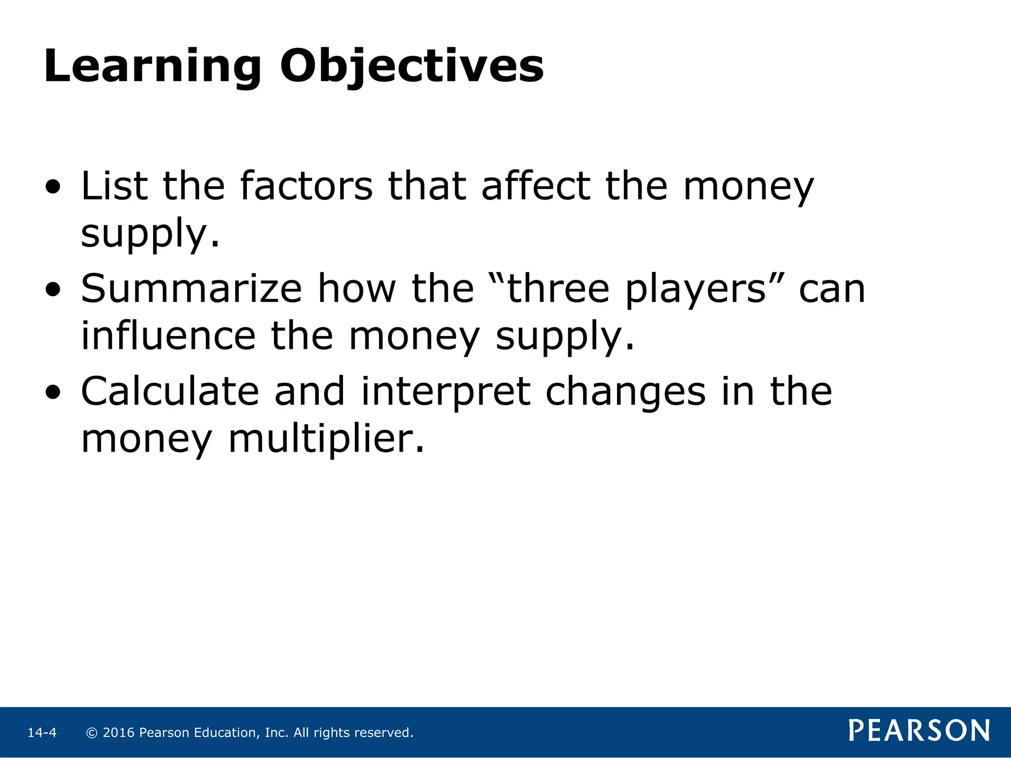 © 2016 Pearson Education, Inc. All rights reserved.14-4
Learning Objectives
• List the factors that affect the money
supply.
• Summarize how the “three players” can
influence the money supply.
• Calculate and interpret changes in the
money multiplier.
 