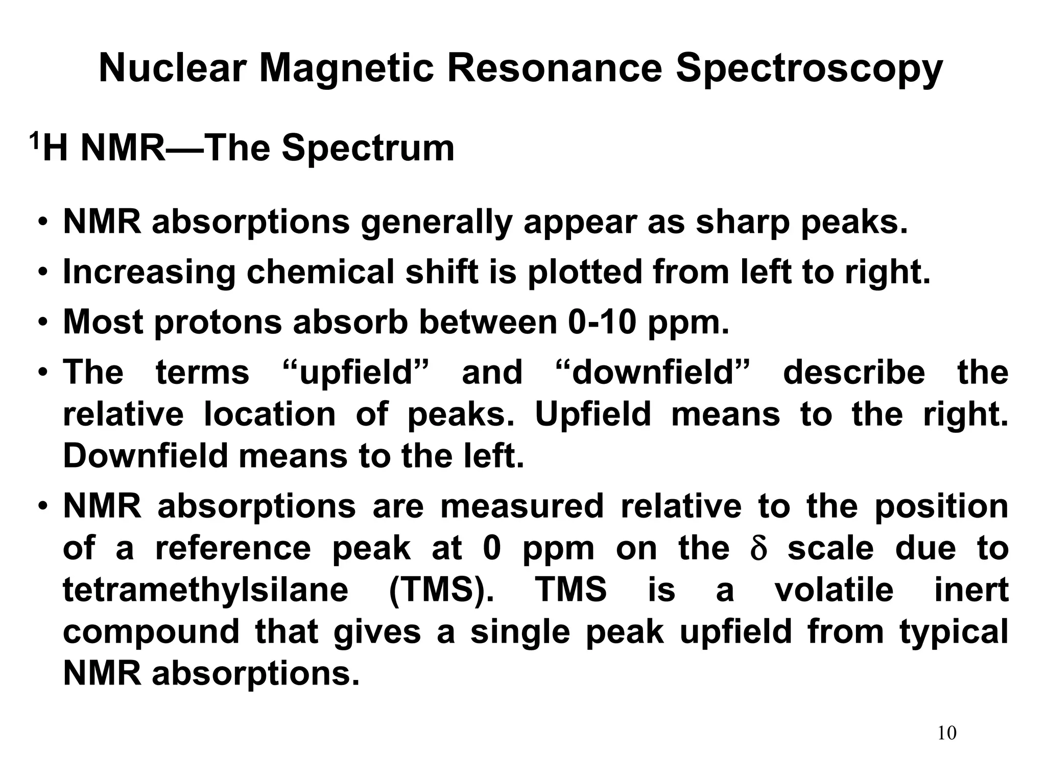 10
Nuclear Magnetic Resonance Spectroscopy
• NMR absorptions generally appear as sharp peaks.
• Increasing chemical shift is plotted from left to right.
• Most protons absorb between 0-10 ppm.
• The terms “upfield” and “downfield” describe the
relative location of peaks. Upfield means to the right.
Downfield means to the left.
• NMR absorptions are measured relative to the position
of a reference peak at 0 ppm on the  scale due to
tetramethylsilane (TMS). TMS is a volatile inert
compound that gives a single peak upfield from typical
NMR absorptions.
1H NMR—The Spectrum
 