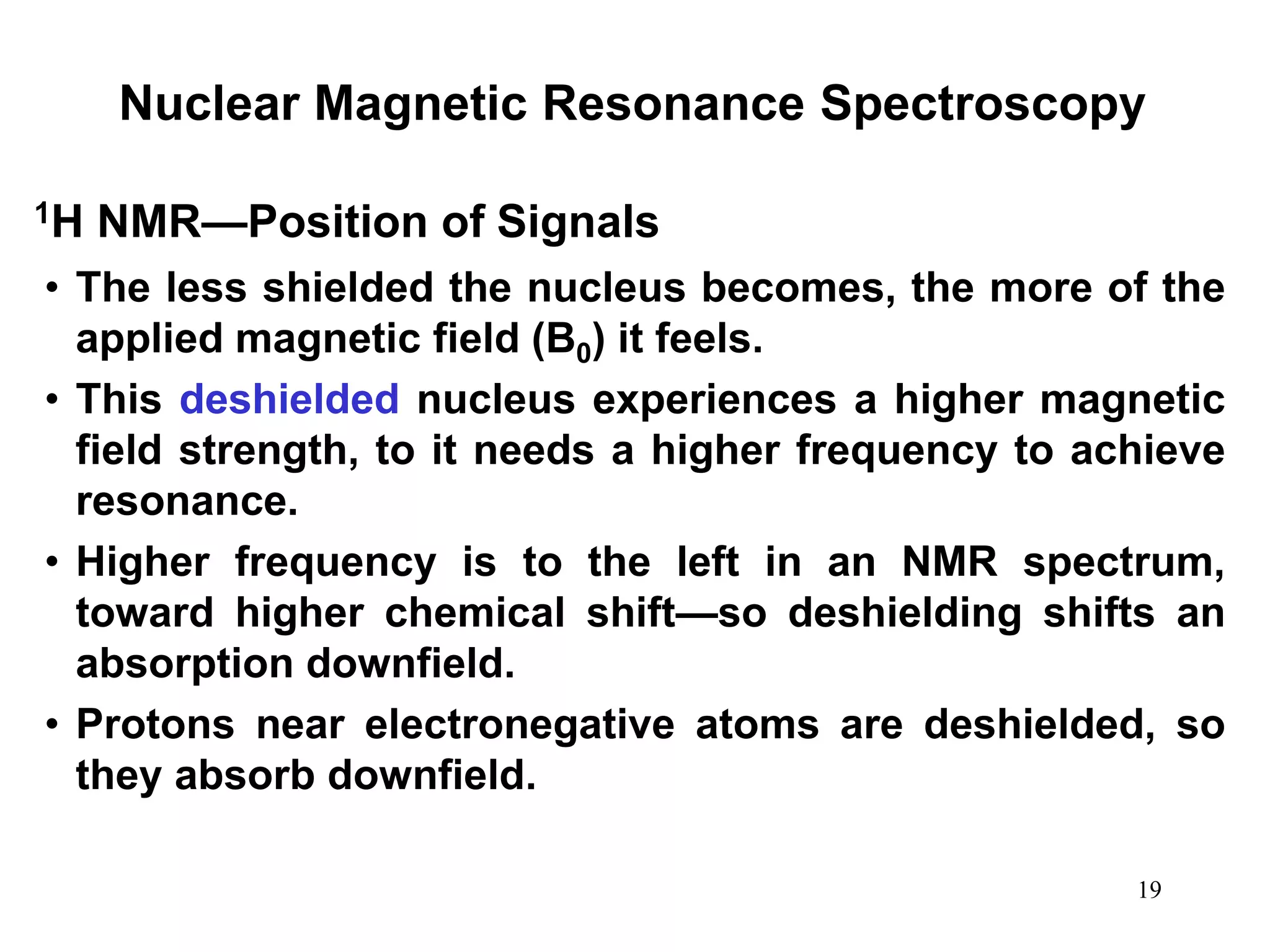 19
Nuclear Magnetic Resonance Spectroscopy
• The less shielded the nucleus becomes, the more of the
applied magnetic field (B0) it feels.
• This deshielded nucleus experiences a higher magnetic
field strength, to it needs a higher frequency to achieve
resonance.
• Higher frequency is to the left in an NMR spectrum,
toward higher chemical shift—so deshielding shifts an
absorption downfield.
• Protons near electronegative atoms are deshielded, so
they absorb downfield.
1H NMR—Position of Signals
 