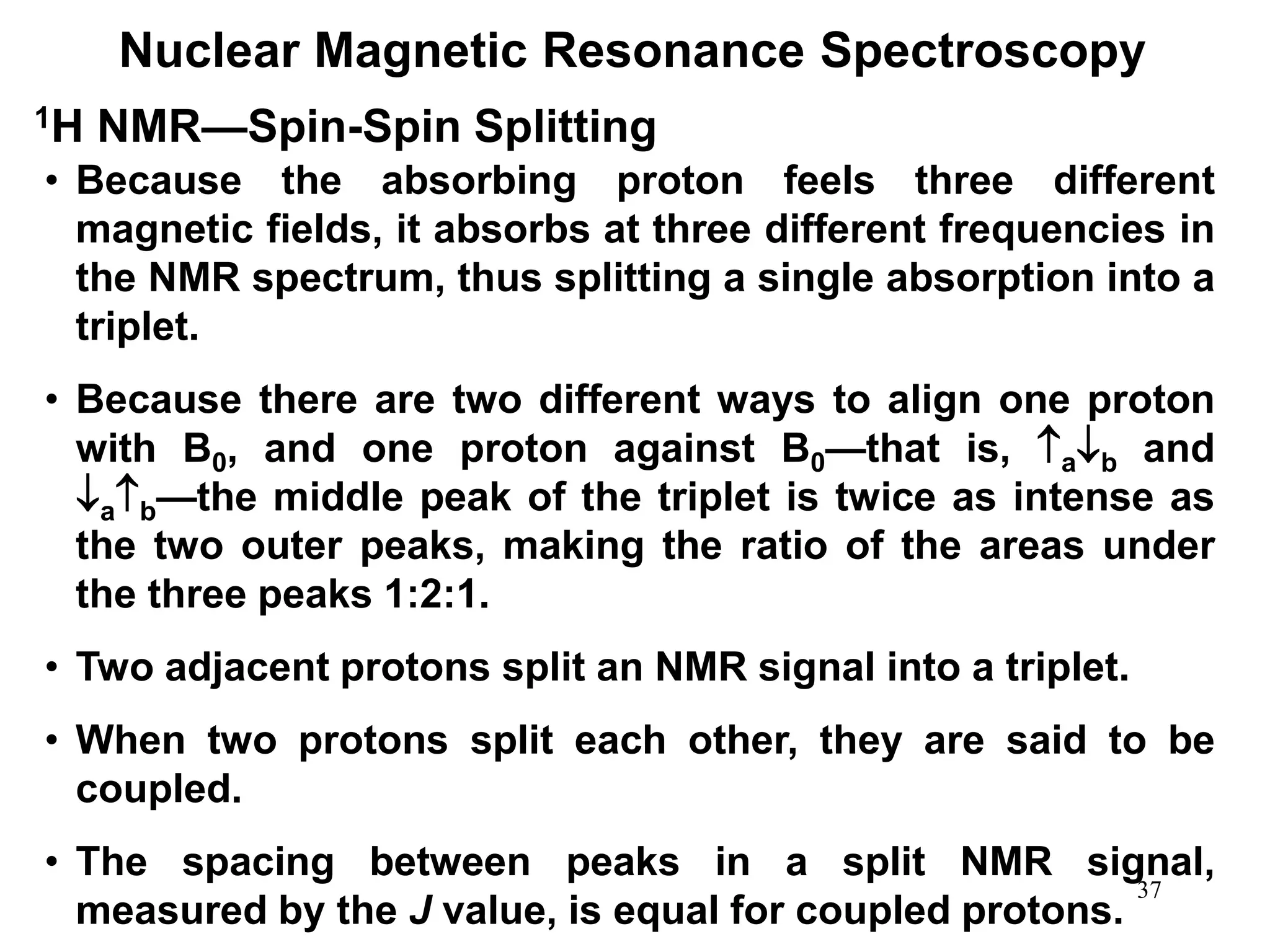 37
Nuclear Magnetic Resonance Spectroscopy
1H NMR—Spin-Spin Splitting
• Because the absorbing proton feels three different
magnetic fields, it absorbs at three different frequencies in
the NMR spectrum, thus splitting a single absorption into a
triplet.
• Because there are two different ways to align one proton
with B0, and one proton against B0—that is, ab and
ab—the middle peak of the triplet is twice as intense as
the two outer peaks, making the ratio of the areas under
the three peaks 1:2:1.
• Two adjacent protons split an NMR signal into a triplet.
• When two protons split each other, they are said to be
coupled.
• The spacing between peaks in a split NMR signal,
measured by the J value, is equal for coupled protons.
 
