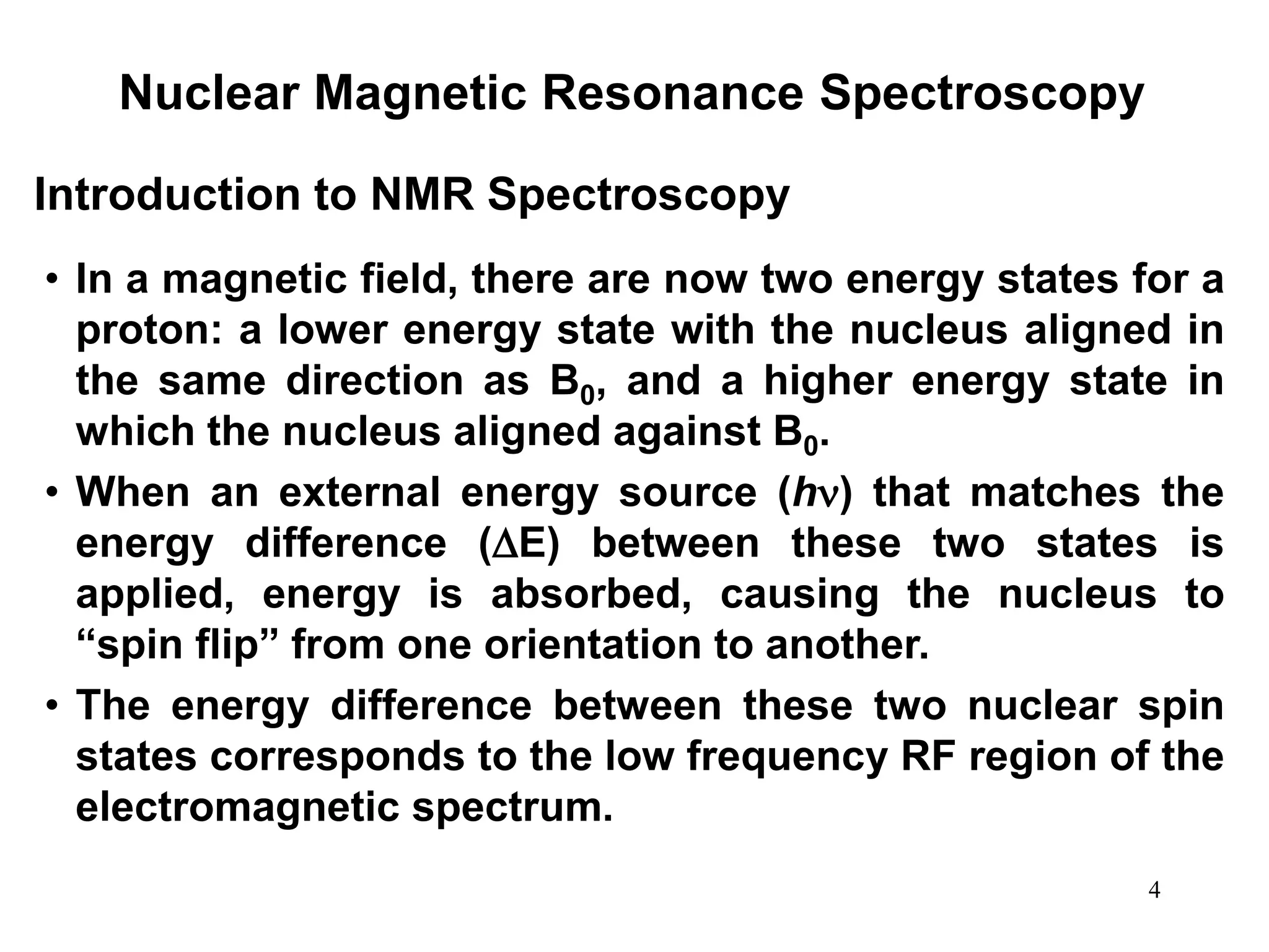 4
Nuclear Magnetic Resonance Spectroscopy
• In a magnetic field, there are now two energy states for a
proton: a lower energy state with the nucleus aligned in
the same direction as B0, and a higher energy state in
which the nucleus aligned against B0.
• When an external energy source (h) that matches the
energy difference (E) between these two states is
applied, energy is absorbed, causing the nucleus to
“spin flip” from one orientation to another.
• The energy difference between these two nuclear spin
states corresponds to the low frequency RF region of the
electromagnetic spectrum.
Introduction to NMR Spectroscopy
 