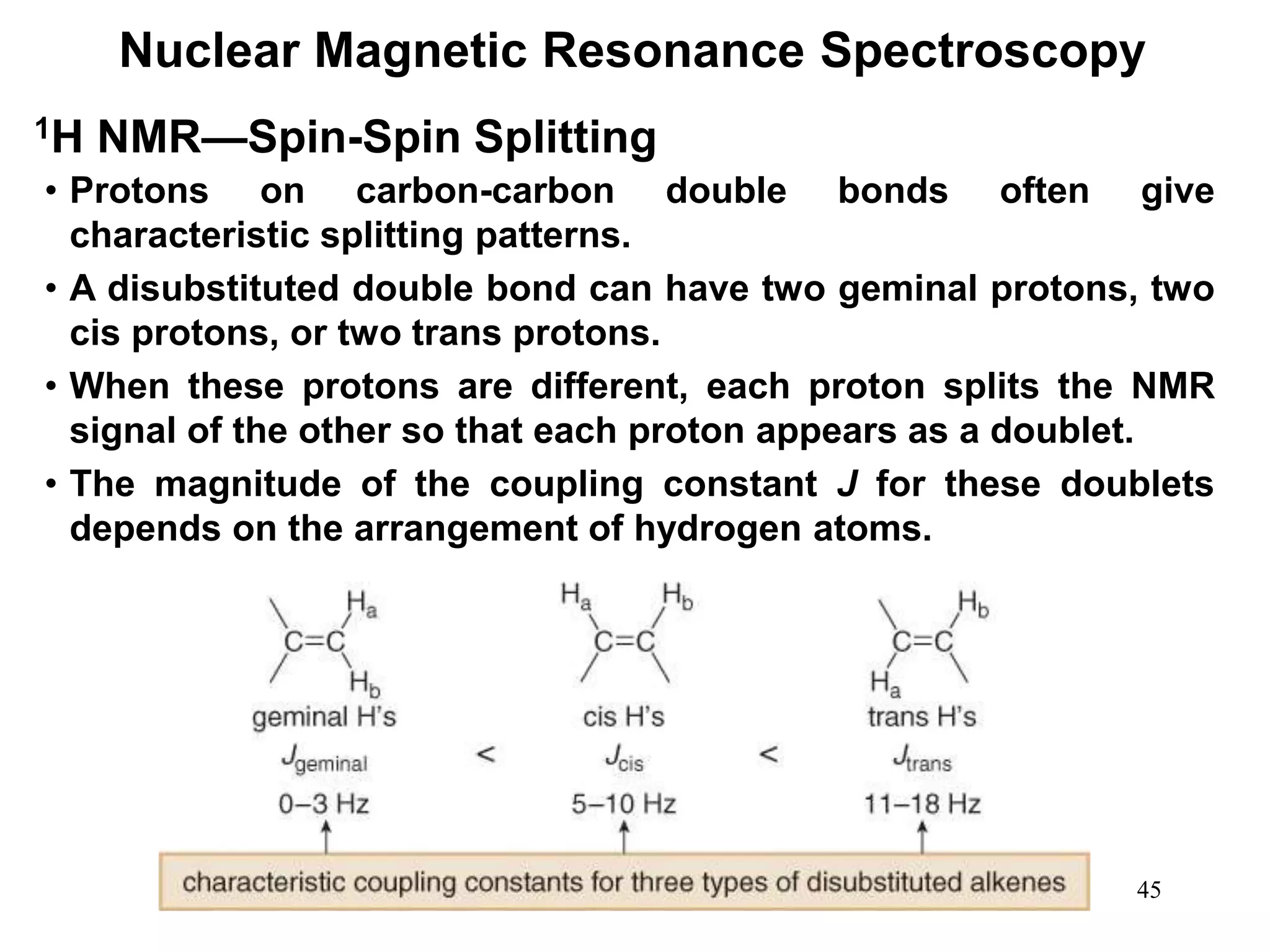 45
Nuclear Magnetic Resonance Spectroscopy
1H NMR—Spin-Spin Splitting
• Protons on carbon-carbon double bonds often give
characteristic splitting patterns.
• A disubstituted double bond can have two geminal protons, two
cis protons, or two trans protons.
• When these protons are different, each proton splits the NMR
signal of the other so that each proton appears as a doublet.
• The magnitude of the coupling constant J for these doublets
depends on the arrangement of hydrogen atoms.
 